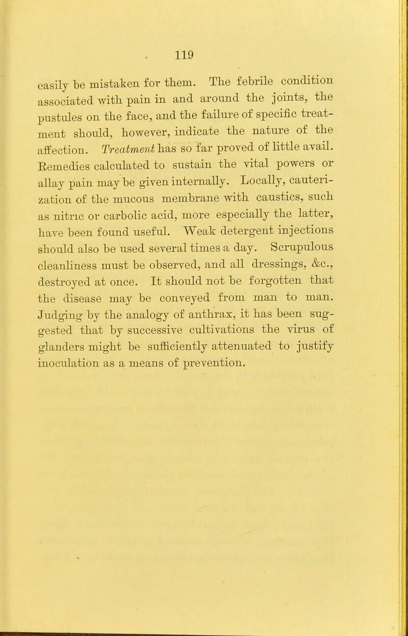 easily be mistaken for tliem. The febrile condition associated with pain in and around the joints, the pustules on the face, and the failure of specific treat- ment should, however, indicate the nature of the affection. Treatment has so far proved of little avail. Eemedies calculated to sustain the vital powers or allay pain maybe given internally. Locally, cauteri- zation of the mucous membrane with caustics, such as nitric or carbolic acid, more especially the latter, have been found useful. Weak detergent injections should also be used several times a day. Scrupulous cleanliness must be observed, and all dressings, &c., destroyed at once. It should not be forgotten that the disease may be conveyed from man to man. Judging by the analogy of anthrax, it has been sug- gested that by successive cultivations the virus of glanders might be sufficiently attenuated to justify inoculation as a means of prevention.