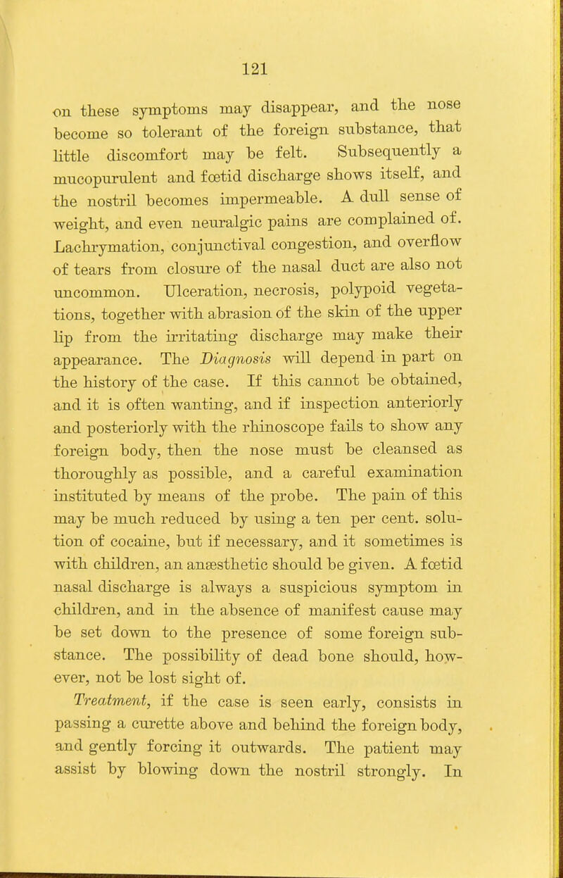 on these symptoms may disappear, and the nose become so tolerant of the foreign substance, that little discomfort may be felt. Subsequently a mucopurulent and foetid discharge shows itself, and the nostril becomes impermeable. A dull sense of weight, and even neuralgic pains are complained of. Lachrymation, conjunctival congestion, and overflow of tears from closure of the nasal duct are also not uncommon. Ulceration, necrosis, polypoid vegeta- tions, together with abrasion of the skin of the upper lip from the irritating discharge may make their appearance. The Diagnosis will depend in part on the history of the case. If this cannot be obtained, and it is often wanting, and if inspection anteriorly and posteriorly with the rhinoscope fails to show any foreign body, then the nose must be cleansed as thoroughly as possible, and a careful examination instituted by means of the probe. The pain of this may be much reduced by using a ten per cent, solu- tion of cocaine, but if necessary, and it sometimes is with children, an anaesthetic should be given. A foetid nasal discharge is always a suspicious symptom in children, and in the absence of manifest cause may be set down to the presence of some foreign sub- stance. The possibility of dead bone should, how- ever, not be lost sight of. Treatment, if the case is seen early, consists in passing a curette above and behind the foreign body, and gently forcing it outwards. The patient may assist by blowing down the nostril strongly. In