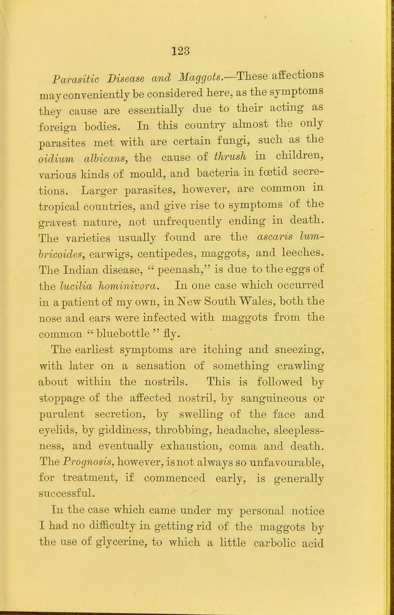 Parasitic Disease and Maggots.—These affections may conveniently be considered here, as the symptoms they cause are essentially due to their acting as foreign bodies. In this country almost the only parasites met with are certain fungi, such as the oidium albicans, the cause of thrush in children, various lands of mould, and bacteria in foetid secre- tions. Larger parasites, however, are common in tropical countries, and give rise to symptoms of the gravest nature, not unfrequently ending in death. The varieties usually found are the ascaris lum- hricoides, earwigs, centipedes, maggots, and leeches. The Indian disease,  peenash, is due to the eggs of the lucilia hominivora. In one case which occurred in a patient of my own, in New South Wales, both the nose and ears were infected with maggots from the common  bluebottle  fly. The earliest symptoms are itching and sneezing, with later on a sensation of something crawling about within the nostrils. This is followed by stoppage of the affected nostril, by sanguineous or purulent secretion, by swelling of the face and eyelids, by giddiness, throbbing, headache, sleepless- ness, and eventually exhaustion, coma and death. The Prognosis, however, is not always so unfavourable, for treatment, if commenced early, is generally successful. In the case which came under my personal notice I had no difB.culty in getting rid of the maggots by the use of glycerine, to which a little carbolic acid