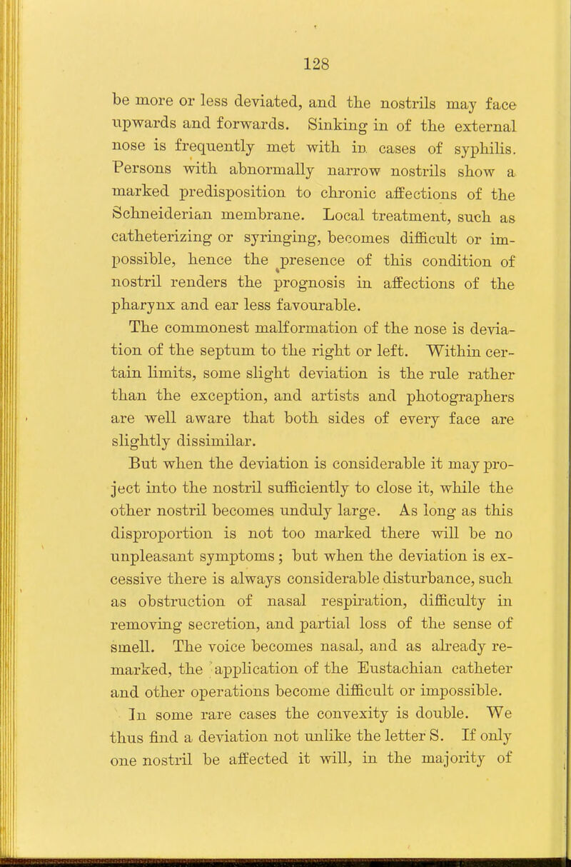 be more or less deviated, and tlie nostrils may face upwards and forwards. Sinking in of the external nose is frequently met with in cases of syphihs. Persons with abnormally narrow nostrils show a marked predisposition to chronic affections of the Schneiderian membrane. Local treatment, such as catheterizing or syringing, becomes difficult or im- possible, hence the ^presence of this condition of nostril renders the prognosis in affections of the pharynx and ear less favourable. The commonest malformation of the nose is devia- tion of the septum to the right or left. Within cer- tain limits, some slight deviation is the rule rather than the exception, and artists and photographers are well aware that both sides of every face are slightly dissimilar. But when the deviation is considerable it may pro- ject into the nostril sufficiently to close it, while the other nostril becomes unduly large. As long as this disproportion is not too marked there will be no unpleasant symptoms; but when the deviation is ex- cessive there is always considerable disturbance, such as obstruction of nasal respiration, difficulty in removing secretion, and partial loss of the sense of smell. The voice becomes nasal, and as ah-eady re- marked, the ax^plication of the Eustachian catheter and other operations become difficult or impossible. In some rare cases the convexity is double. We thus find a deviation not unlike the letter S. If only one nostril be affected it will, in the majority of