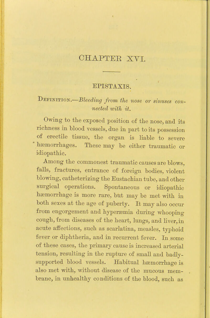 EPISTAXIS. Definition.—Bleeding from the nose or sinuses con- nected with it. Owing to tlie exposed position of the nose, and its richness in blood vessels, due in part to its possession of erectile tissue, the organ is liable to severe • hsemorrhages. These maj be either traumatic or idiopathic. Among the commonest traumatic causes are blows, falls, fractures, entrance of foreign bodies, violent blowing, catheterizing the Eustachian tube, and other surgical operations. Spontaneous or idiopathic haemorrhage is more rare, but may be met with in both sexes at the age of puberty. It may also occur from engorgement and hypersemia during whooping cough, from diseases of the heart, lungs, and liver, in acute affections, such as scarlatina, measles, typhoid fever or diphtheria, and in recurrent fever. In some of these cases, the primary cause is increased arterial tension, resulting in the rupture of small and badly- supported blood vessels. Habitual haemorrhage is also met with, without disease of the mucous nnem- brane, in unhealthy conditions of the blood, such as