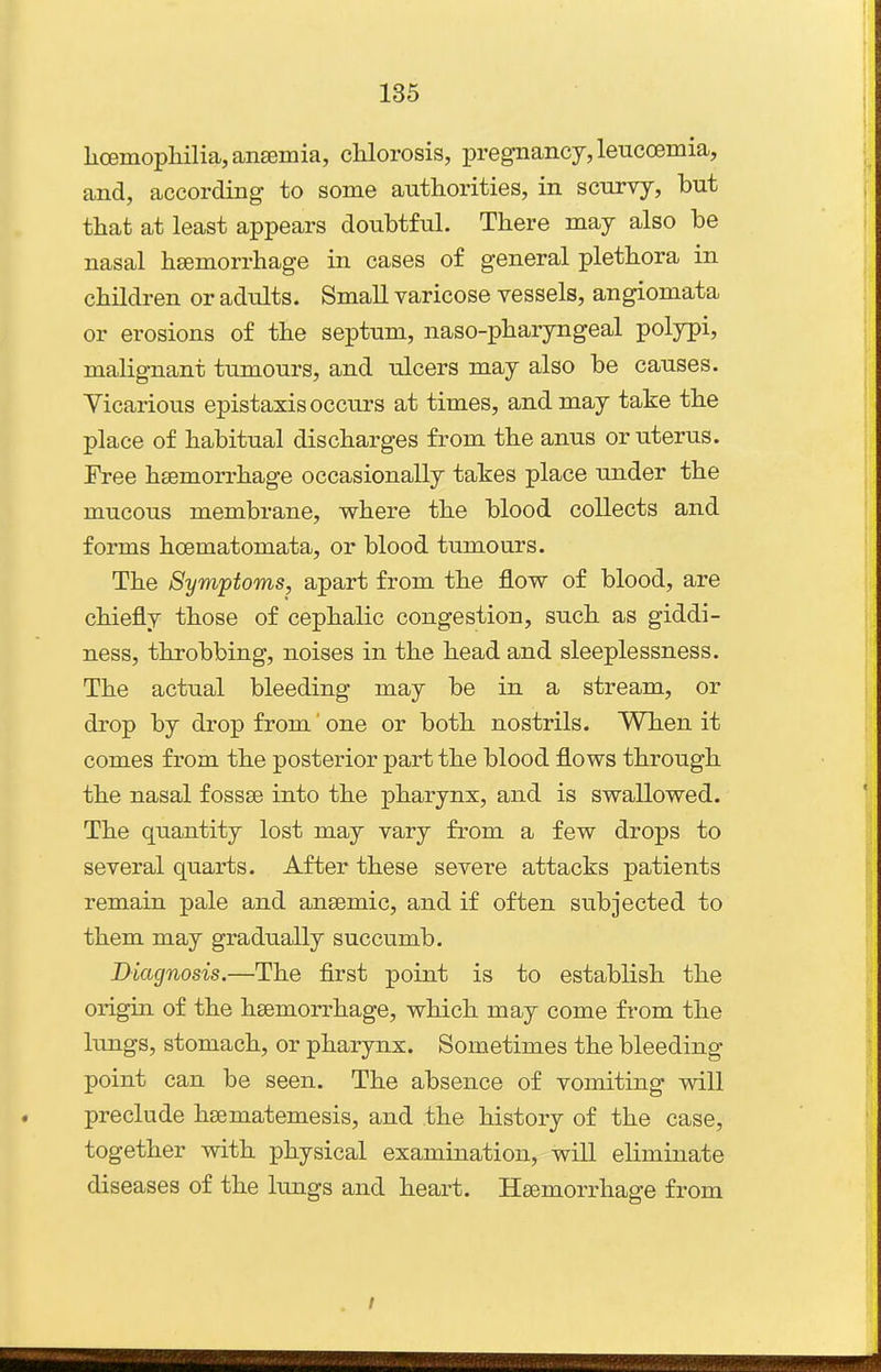 li(Bmopliilia,an£emia, cUorosis, pregnancy, lenccBmia, and, according- to some authorities, in scurvy, but that at least appears doubtful. There may also be nasal hsemorrhage in cases of general plethora in children or adults. Small varicose vessels, angiomata or erosions of the septum, naso-pharyngeal polypi, malignant tumours, and ulcers may also be causes. Yicarious epistaxis occurs at times, and may take the place of habitual discharges from the anus or uterus. Free hsemorrhage occasionally takes place under the mucous membrane, where the blood collects and forms hoematomata, or blood tumours. The Symptoms, apart from the flow of blood, are chiefly those of cephalic congestion, such as giddi- ness, throbbing, noises in the head and sleeplessness. The actual bleeding may be in a stream, or drop by drop from one or both nostrils. When it comes from the posterior part the blood flows through the nasal fossse into the pharynx, and is swallowed. The quantity lost may vary from a few drops to several quarts. After these severe attacks patients remain pale and ansemic, and if often subjected to them may gradually succumb. Diagnosis.—The first point is to establish the origin of the hsemorrhage, which may come from the lungs, stomach, or pharynx. Sometimes the bleeding point can be seen. The absence of vomiting will preclude hsematemesis, and the history of the case, together with physical examination, will eliminate diseases of the lungs and heart. Hsemorrhage from