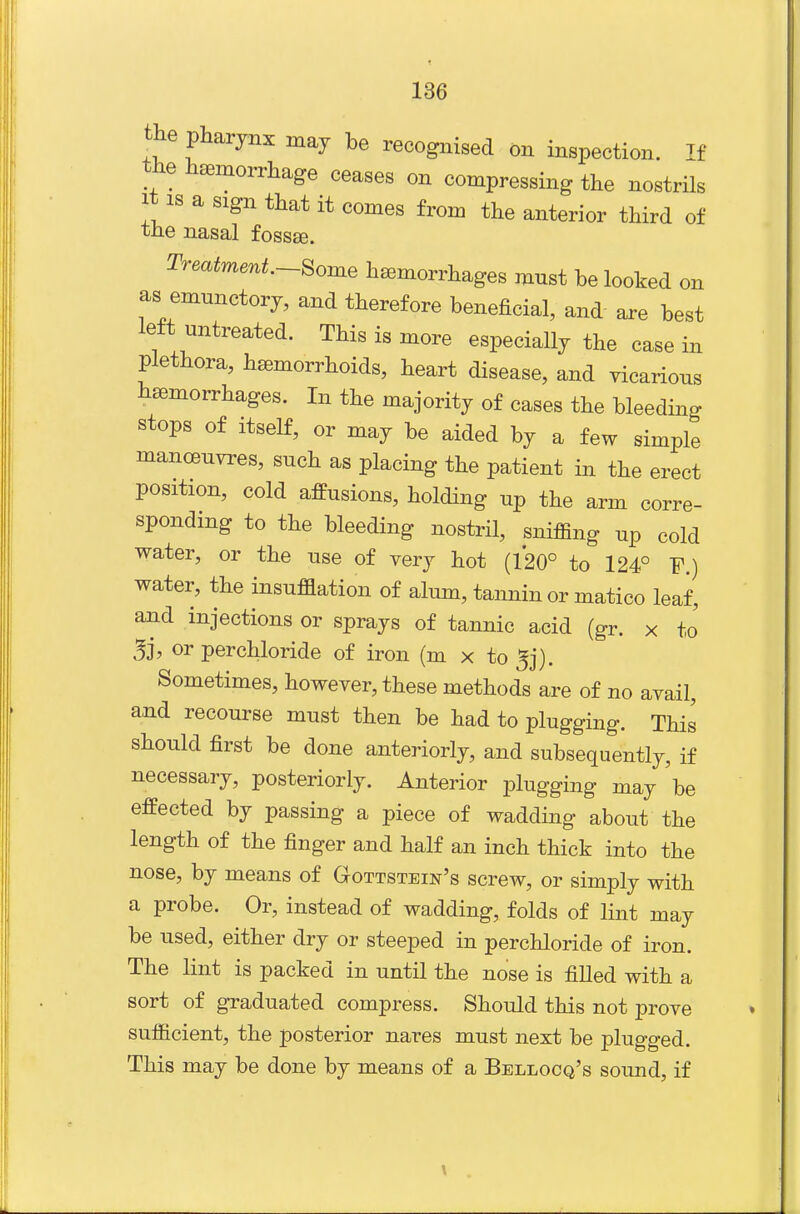 the pharynx may be recognised on inspection. If the haemorrhage ceases on compressing the nostrils It IS a sign that it comes from the anterior third of the nasal fossEe. Treatment.-^ome hemorrhages mnst be looked on as emnnctory, and therefore beneficial, and are best left untreated. This is more especiaUy the casein plethora, hemorrhoids, heart disease, and vicarious hemorrhages. In the majority of cases the bleeding stops of Itself, or may be aided by a few simple manoeuvres, such as placing the patient in the erect position, cold affusions, holding up the arm corre- sponding to the bleeding nostril, sniffing up cold water, or the use of very hot (120° to 124° F.) water, the insufflation of alum, tannin or matico leaf, and injections or sprays of tannic acid (gr. x to' 3j, or perchloride of iron (m x to ^j). Sometimes, however, these methods are of no avail, and recourse must then be had to plugging. This should first be done anteriorly, and subsequently, if necessary, posteriorly. Anterior plugging may be effected by passing a piece of wadding about the length of the finger and half an inch thick into the nose, by means of Gottstein's screw, or simply with a probe. Or, instead of wadding, folds of lint may be used, either dry or steeped in perchloride of iron. The lint is packed in until the nose is filled with a sort of graduated compress. Should this not prove sufficient, the posterior nares must next be plugged. This may be done by means of a Bellocq's sound, if