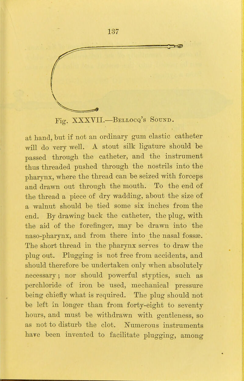 Eig. XXXVII.—Bellocq's Sound. at hand, but if not an ordinary gum elastic catheter will do verj well. A stout silk ligature should be passed through the catheter, and the instrument thus threaded pushed through the nostrils into the pharynx, where the thread can be seized with forceps and drawn out through the mouth. To the end of the thread a piece of dry wadding, about the size of a walnut should be tied some six inches from the end. By drawing back the catheter, the plug, with the aid of the forefinger, may be drawn into the naso-pharynx, and from there into the nasal fossae. The short thread in the pharynx serves to draw the plug out. Plugging is not free from accidents, and should therefore be undertaken only when absolutely necessary; nor should powerful styptics, such as perchloride of iron be used, mechanical pressure being chiefly what is required. The plug should not be left in longer than from forty-eight to seventy hours, and must be withdrawn with gentleness, so as not to disturb the clot. I^umerous instruments hare been invented to facilitate plugging, among