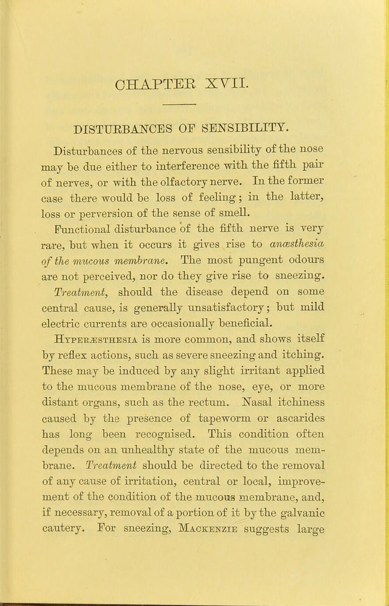 DISTUEBANCES OP SENSIBILITY. DisturlDances of the nervous sensibility of the nose may be due either to interference with the fifth pair of nerves, or with the olfactory nerve. In the former case there would be loss of feeling; in the latter, loss or perversion of the sense of smell. Functional disturbance of the fifth nerve is very rare, but when it occurs it gives rise to ancesthesia of the mucous memhrane. The most pungent odours are not perceived, nor do they give rise to sneezing. Treatment, should the disease depend on some central cause, is generally unsatisfactory; but mild electric cm-rents are occasionally beneficial. HTPETtiESTHESiA is more common, and shows itself by reflex actions, such as severe sneezing and itching. These may be induced by any slight irritant applied to the mucous membrane of the nose, eye, or more distant organs, such as the rectum. Nasal itchiness caused by the presence of tapeworm or ascarides has long been recognised. This condition often depends on an unhealthy state of the mucous mem- brane. Treatment should be directed to the removal of any cause of irritation, central or local, improve- ment of the condition of the mucous membrane, and, if necessary, removal of a portion of it by the galvanic cautery. For sneezing, Mackenzie suggests large