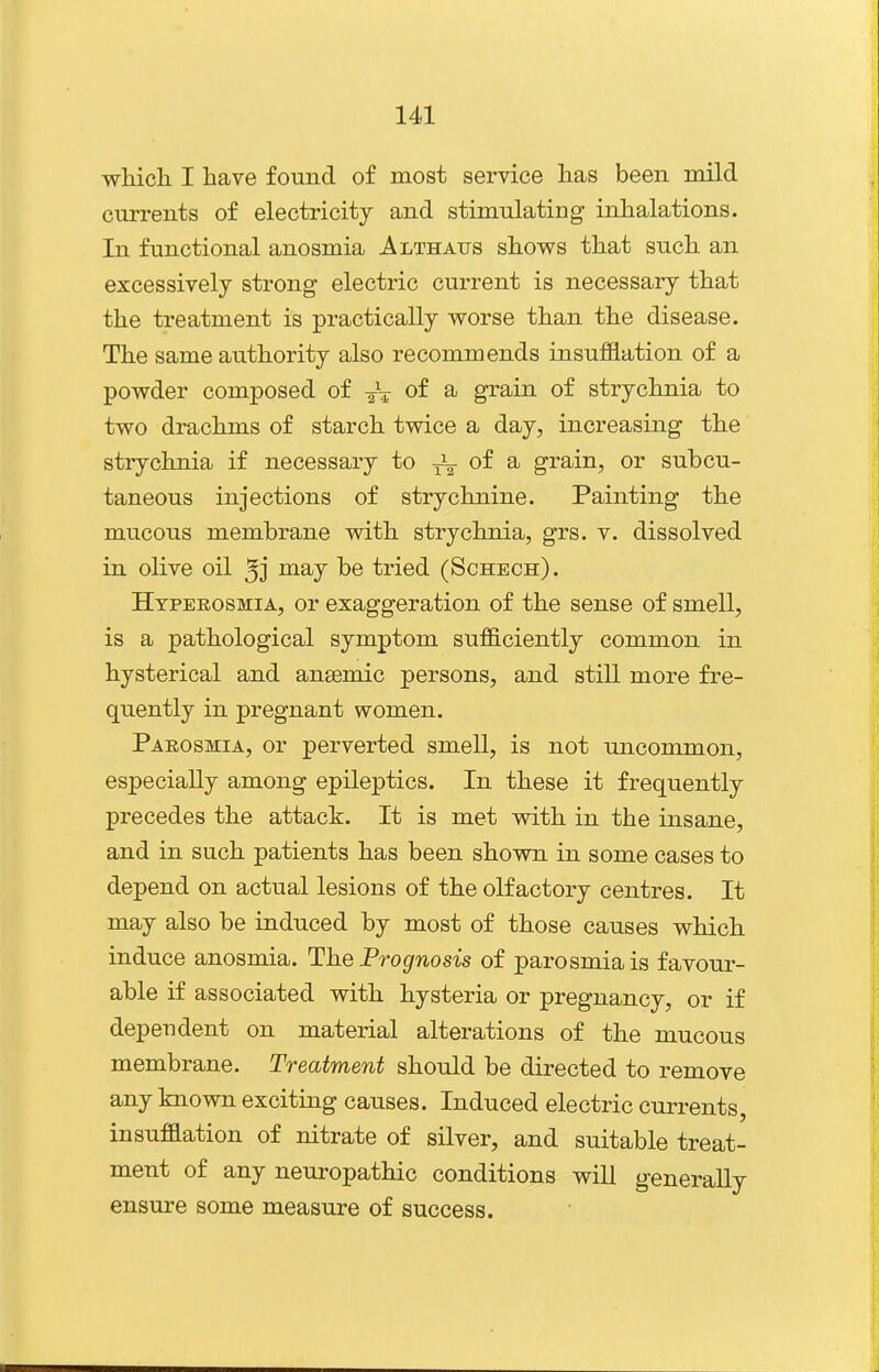 wliicli I have found of most service has been mild currents of electricity and stimulating inhalations. In functional anosmia Althaus shows that such an excessively strong electric current is necessary that the treatment is practically worse than the disease. The same authority also recommends insufflation of a powder composed of of a grain of strychnia to two drachms of starch twice a day, increasing the strychnia if necessary to of a grain, or subcu- taneous injections of strychnine. Painting the mucous membrane with strychnia, grs. v. dissolved in olive oil 5j may be tried (Schech) . Htpeeosmia, or exaggeration of the sense of smell, is a pathological symptom sufficiently common in hysterical and ansemic persons, and still more fre- quently in pregnant women. Parosmia, or perverted smell, is not uncommon, especially among epileptics. In these it frequently precedes the attack. It is met with in the insane, and in such patients has been shown in some cases to depend on actual lesions of the olfactory centres. It may also be induced by most of those causes which induce anosmia. The Prognosis of parosmia is favour- able if associated with hysteria or pregnancy, or if dependent on material alterations of the mucous membrane. Treatment should be directed to remove any known exciting causes. Induced electric currents, insufflation of nitrate of silver, and suitable treat- ment of any neuropathic conditions will generally ensure some measure of success.