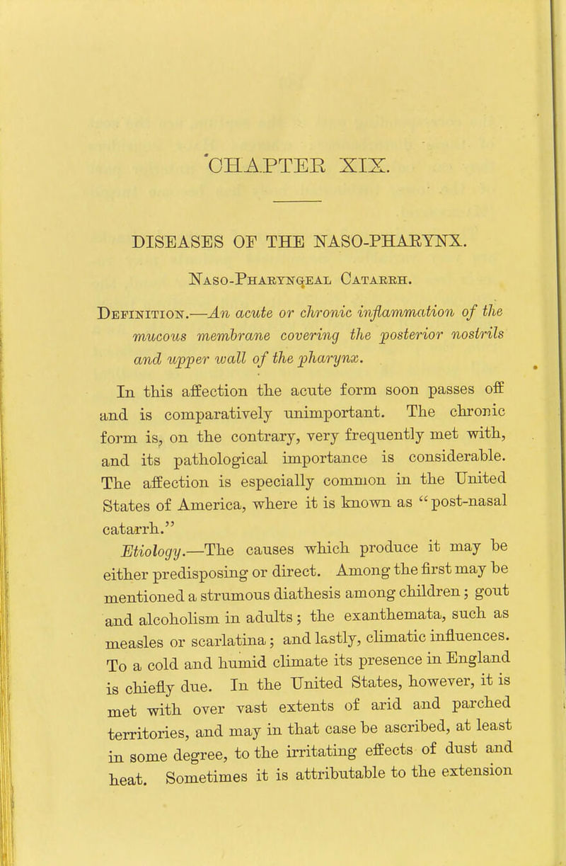 DISEASES OF THE NASO-PHAEYNX. NASO-PHARTNqEAL CaTARKH. Definition.—An acute or chronic inflammation of the mucous membrane covering the posterior nostrils and upper wall of the pharynx. In this affection the acute form soon passes off and is comparatively unimportant. The chronic form is, on the contrary, very frequently met with, and its pathological importance is considerable. The affection is especially common in the United States of America, where it is known as  post-nasal catarrh. Etiology.—The causes which produce it may be either predisposing or direct. Among the first may be mentioned a strumous diathesis among children; gout and alcoholism in adults ; the exanthemata, such as measles or scarlatina; and lastly, chmatic influences. To a cold and humid climate its presence in England is chiefly due. In the United States, however, it is met with over vast extents of arid and parched territories, and may in that case be ascribed, at least in some degree, to the irritating effects of dust and heat. Sometimes it is attributable to the extension