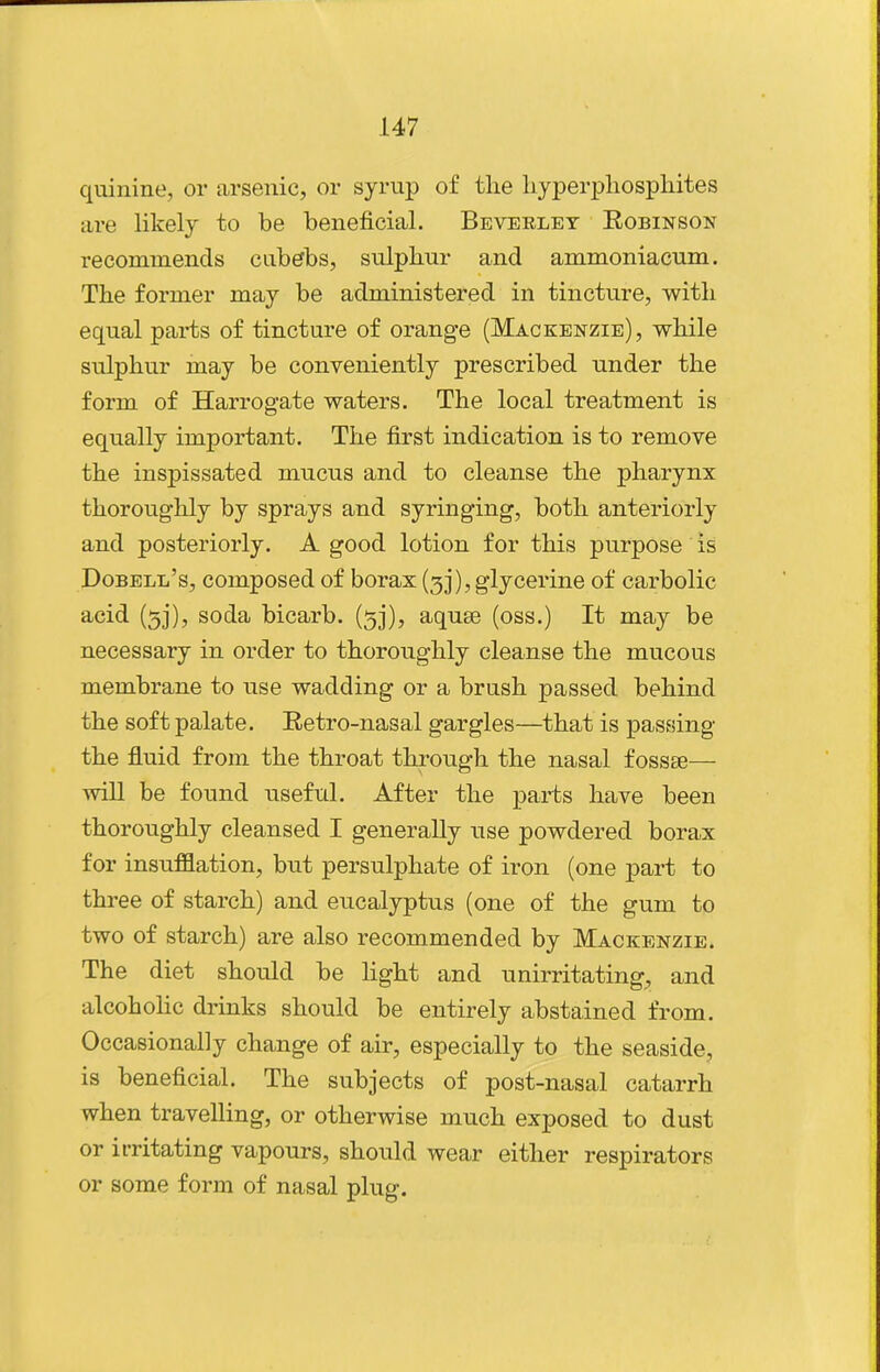 quinine, or arsenic, or syrup of tlie liyperphospliites are likely to be beneficial. Beverley Robinson recommends cub^bs, sulphur and ammoniacum. The former may be administered in tincture, with equal parts of tincture of orange (Mackenzie), while sulphur may be conveniently prescribed under the form of Harrogate waters. The local treatment is equally important. The first indication is to remove the inspissated mucus and to cleanse the pharynx thoroughly by sprays and syringing, both anteriorly and posteriorly. A good lotion for this purpose is Dobell's, composed of borax (3]*), glycerine of carbolic acid (5]'), soda bicarb. (53), aquee (oss.) It may be necessary in order to thoroughly cleanse the mucous membrane to use wadding or a brush passed behind the soft palate. Retro-nasal gargles—that is passing the fluid from the throat through the nasal fossse— will be found useful. After the parts have been thoroughly cleansed I generally use powdered borax for insufflation, but persulphate of iron (one part to three of starch) and eucalyptus (one of the gum to two of starch) are also recommended by Mackenzie. The diet should be light and unirritating^ and alcohohc drinks should be entirely abstained from. Occasionally change of air, especially to the seaside, is beneficial. The subjects of post-nasal catarrh when travelling, or otherwise much exposed to dust or irritating vapours, should wear either respirators or some form of nasal plug.