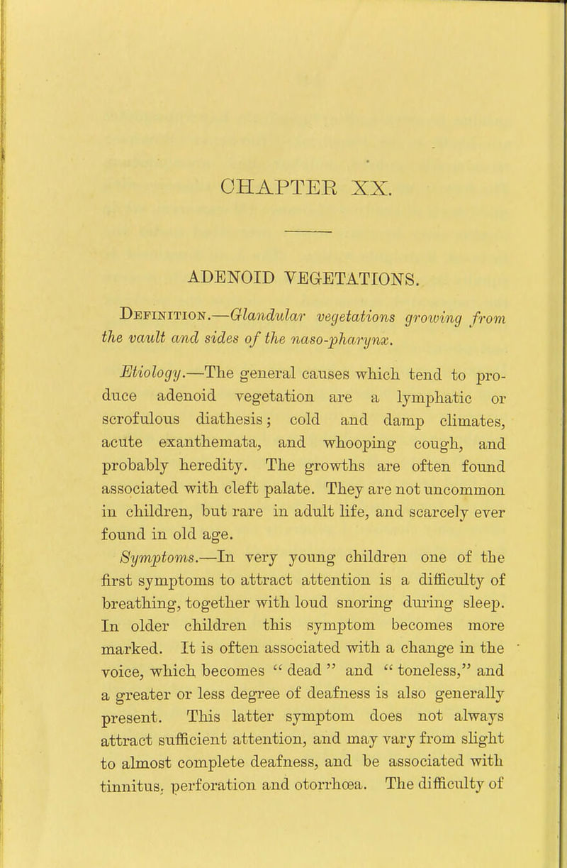 ADENOID VEGETATIONS. Definition.—Glandular vegetations groiving from the vault and sides of the naso-pharynx. Etiology.—The general causes which tend to pro- duce adenoid vegetation are a lymphatic or scrofulous diathesis; cold and damp climates, acute exanthemata, and whooping cough, and probably heredity. The growths are often found associated with cleft palate. They are not uncommon in children, but rare in adult life, and scarcely ever found in old age. Symptoms.—In very young children one of the first symptoms to attract attention is a difficulty of breathing, together with loud snoring during sleep. In older children this symptom becomes more marked. It is often associated with a change in the voice, which becomes  dead  and  toneless, and a greater or less degree of deafness is also generally present. This latter symptom does not always attract sufficient attention, and may vary from slight to almost complete deafness, and be associated with tinnitus, perforation and otorrhoea. The difficulty of