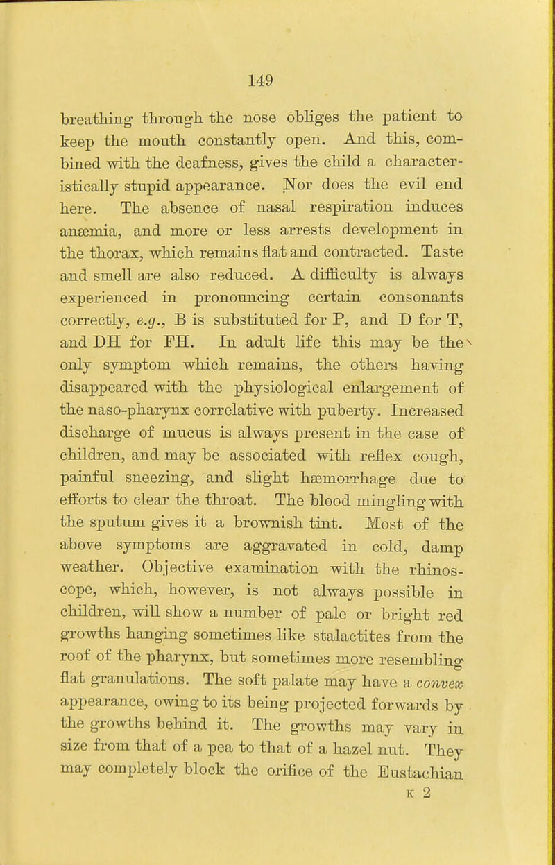 breathing tlu-ougli the nose obliges the patient to keep the month constantly open. And this, com- bined with the deafness, gives the child a character- istically stupid appearance. Nor does the evil end here. The absence of nasal respiration induces anaemia, and more or less arrests development in the thorax, which remains flat and contracted. Taste and smell are also reduced. A difficulty is always experienced in pronouncing certain consonants correctly, e.g., B is substituted for P, and D for T, and DH for FH. In adult life this may be the^ only symptom which remains, the others having disappeared with the physiological enlargement of the naso-pharynx correlative with puberty. Increased discharge of mucus is always present in the case of children, and may be associated with reflex cough, painful sneezing, and slight hsemorrhage due to efforts to clear the throat. The blood mingling with the sputum gives it a brownish tint. Most of the above symptoms are aggravated in cold, damp weather. Objective examination with the rhinos- cope, which, however, is not always possible in children, will show a number of pale or bright red growths hanging sometimes like stalactites from the roof of the pharynx, but sometimes more resemblino- flat granulations. The soft palate may have a convex appearance, owing to its being projected forwards by the growths behind it. The growths may vary in size from that of a pea to that of a hazel nut. They may completely block the orifice of the Eustachian K 2