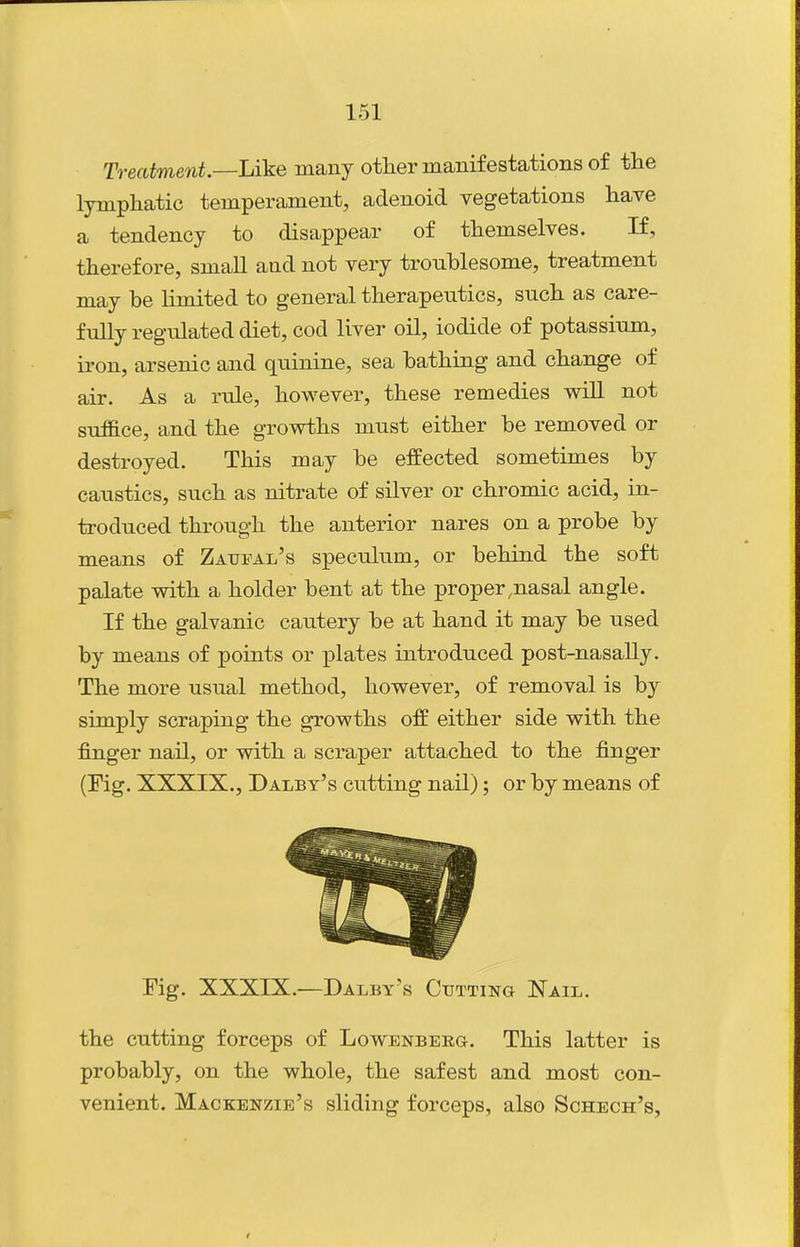 Treatment.—Like many other manifestations of the lymphatic temperament, adenoid vegetations have a tendency to disappear of themselves. If, therefore, small and not very troublesome, treatment may be limited to general therapeutics, such as care- fully regulated diet, cod liver oil, iodide of potassium, iron, arsenic and quinine, sea bathing and change of air. As a rule, however, these remedies will not suffice, and the growths must either be removed or destroyed. This may be effected sometimes by caustics, such as nitrate of silver or chromic acid, in- troduced through the anterior nares on a probe by means of Zatjfal's speculum, or behind the soft palate with a holder bent at the proper,nasal angle. If the galvanic cautery be at hand it may be used by means of points or plates introduced post-nasally. The more usual method, however, of removal is by simply scraping the growths off either side with the finger nail, or with a scraper attached to the finger (Fig. XXXIX., Daley's cutting nail); or by means of rig. XXXIX.—Daley's Cutting Nail. the cutting forceps of Lowenberg. This latter is probably, on the whole, the safest and most con- venient. Mackenzie's sliding forceps, also Schech's,