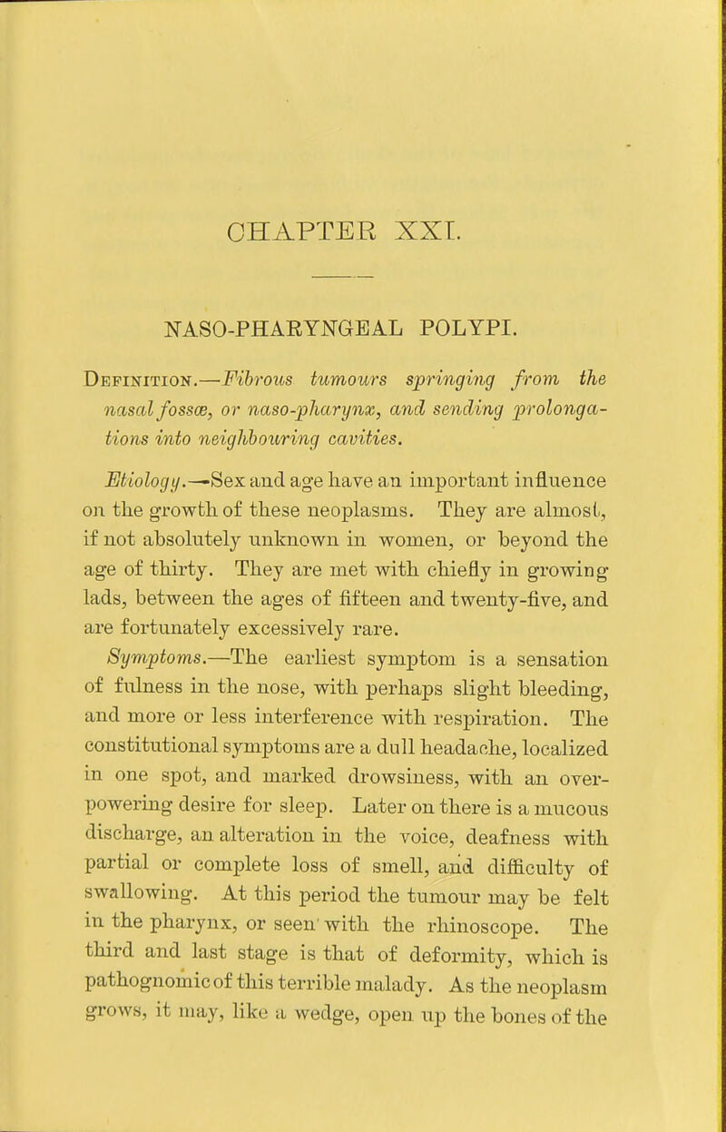 NASO-PHARYNGEAL POLYPI. Definition.—Fibrous tumours springing from the nasal fossce, or naso-pharynx, and sending prolonga- tions into neighbouring cavities. Etiology.-^Sex and age have an important influence on the growth of these neoplasms. They are almost, if not absolutely unknown in women, or beyond the age of thirty. They are met with chiefly in growing- lads, between the ages of fifteen and twenty-five, and are fortunately excessively rare. Symptoms.—The earliest symj)tom is a sensation of fulness in the nose, with perhaps slight bleeding, and more or less interference with respiration. The constitutional symptoms are a dull headache, localized in one spot, and marked drowsiness, with an over- powering desire for sleep. Later on there is a mucous discharge, an alteration in the voice, deafness with partial or complete loss of smell, and difficulty of swallowing. At this period the tumour may be felt in the pharynx, or seen' with the rhinoscope. The third and last stage is that of deformity, which is pathognomic of this terrible malady. As the neoplasm grows, it may, like a wedge, open up the bones of the