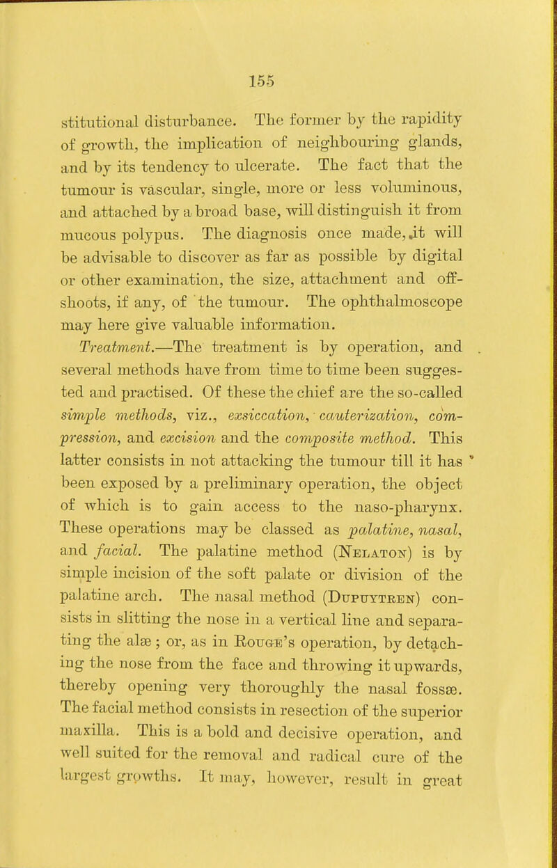 stitutional disturbance. The former by the rapidity of growth, the implication of neighbouring glands, and by its tendency to ulcerate. The fact that the tumour is vascular, single, more or less voluminous, and attached by abroad base, will distinguish it from mucous polypus. The diagnosis once made,^t will be advisable to discover as far as possible by digital or other examination, the size, attachment and off- shoots, if any, of the tumour. The ophthalmoscope may here give valuable information. Treatment.—The treatment is by operation, and several methods have from time to time been sugges- ted and practised. Of these the chief are the so-called simple methods, viz., exsiccation, ■ ca,uterization, com- pression, and excision and the composite method. This latter consists in not attacking the tumour till it has  been exposed by a ^preliminary o^Deration, the object of which is to gain access to the naso-pharynx. These operations may be classed as palatine, nasal, and facial. The palatine method (Nblaton) is by simple incision of the soft palate or division of the palatine arch. The nasal method (Dupuytren) con- sists in slitting the nose in a vertical line and separa- ting the alse ; or, as in Eoijge's operation, by detach- ing the nose from the face and throwing it upwards, thereby opening very thoroughly the nasal fossse. The facial method consists in resection of the superior maxilla. This is a bold and decisive operation, and well suited for the removal and radical cure of the largest growths. It may, however, result in great