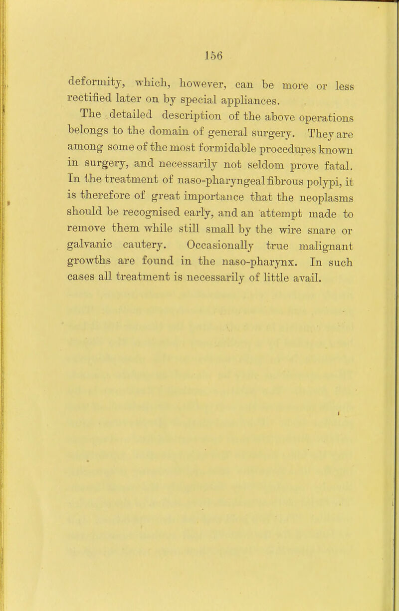 deformity, which, however, can be more or less rectified later on by special appliances. The detailed description of the above operations belongs to the domain of general surgery. They are among some of the most formidable procedures known in surgery, and necessarily not seldom prove fatal. In the treatment of naso-pharyngeal fibrous polypi, it is therefore of great importance that the neoplasms should be recognised early, and an attempt made to remove them while still small by the wire snare or galvanic cautery. Occasionally true malignant growths are found in the naso-pharynx. In such cases all treatment is necessarily of little avail.