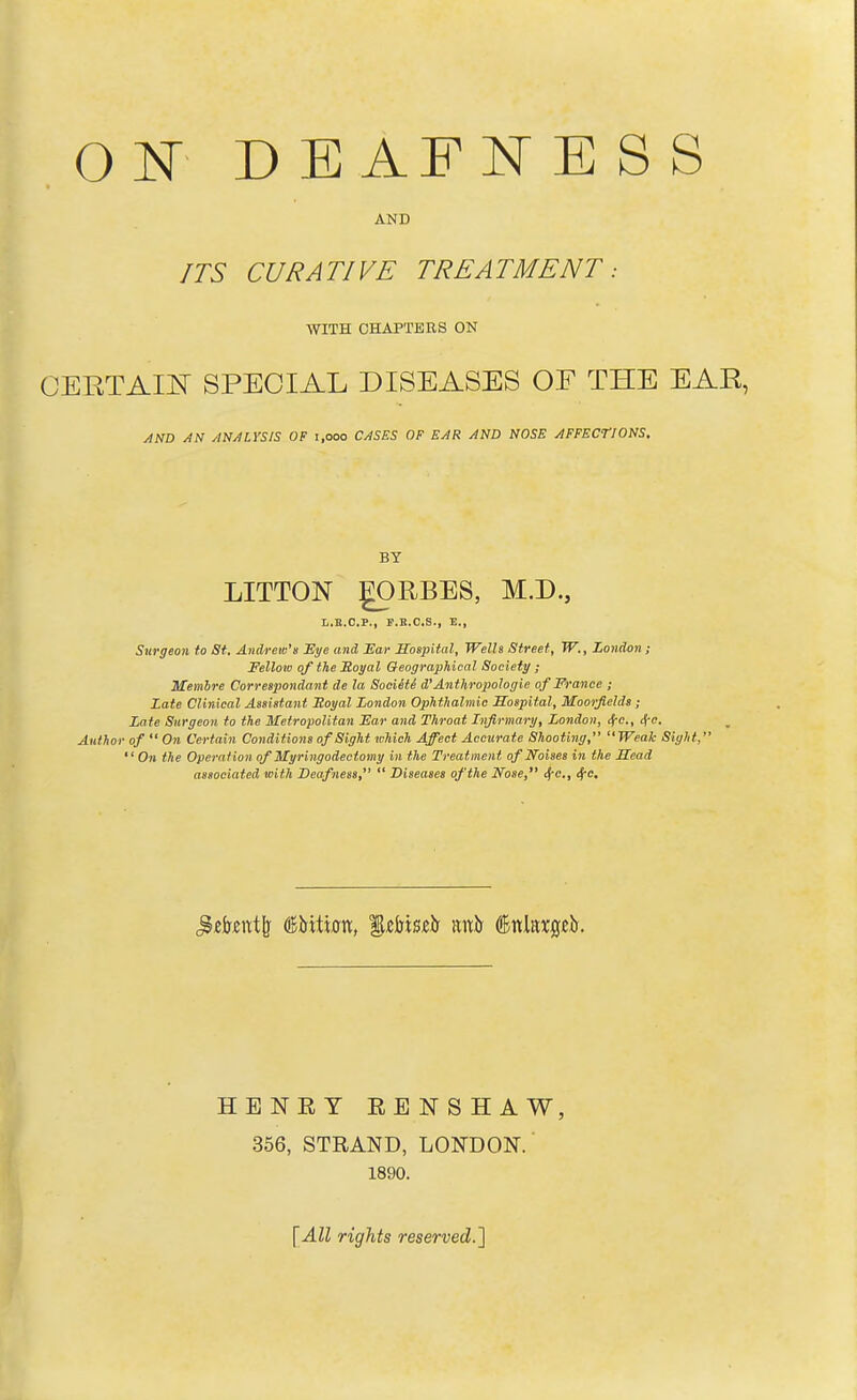 ON DEAFNESS AND ITS CURATIVE TREATMENT: WITH CHAPTERS ON CERTAIN SPECIAL DISEASES OF THE EAR, AND AN ANALYSIS OF 1,000 CASES OF EAR AND NOSE AFFECTIONS, BY LITTON gORBES, M.D., L.E.O.P., F.B.C.S., E., Surgeon to St. Andrew's Eye and Ear Hospital, Wells Street, W., London; Fellow of the Royal Geographical Society ; Membre Correspondant de la Soeiete d'Anthropologic of France ; Late Clinical Assistant Royal London Ophthalmic Hospital, Moorfields; Late Surgeon to the Metropolitan Far and Throat Infirmary, London, ifC, tfc. Author of  On Certain Conditions of Sight which Affect Accurate Shooting, Weak Sight, On the Operation ofMyringodectomy in the Treatment of Noises hi the Head associated with Deafness,  Diseases of the Nose, 6fC, Sec, ^ekutfe (iBirtticm, %&bmh mxh (Bniaxgeb. HENRY RENSHAW, 356, STRAND, LONDON. 1890. [All rights reserved.]