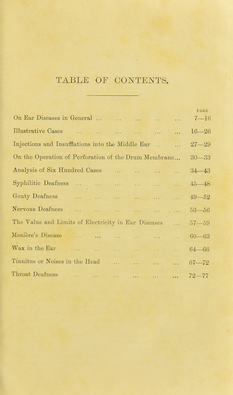 TABLE OF CONTENTS. PAGE On Ear Diseases in General ... ... ... ... ... 7—16 Illustrative Cases ... ... ... ... ... ... 16—26 Injections and Insufflations into the Middle Bar ... ... 27—29 On the Operation of Perforation of the Drum Membrane... 30—33 Analysis of Six Hundred Cases ... ... ... ... 34—43 Syphilitic Deafness ... ... ... ... ... ... 45—48 Gouty Deafness ... ... ... ... ... ... 49—52 Nervous Deafness ... ... ... ... ... ... 53—56 The Value and Limits of Electricity in Ear Diseases ... 57—59 Meniere's Disease ... ... ... ... ... ... 60—63 Wax in the Ear ... ... ... ... ... ... 64 66 Tinnitus or Noises in the Head ... ... ... ... 67 72 Throat Deafness ... ... ... ... ... ... 72 77