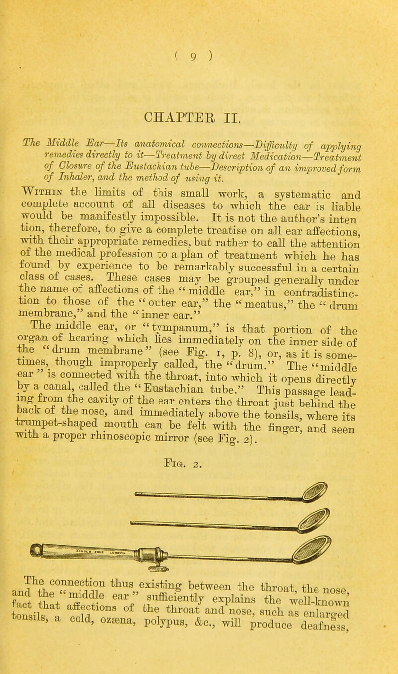 CHAPTER II. The Middle Ear—Its anatomical connections—Difficulty of applying remedies directly to it—Treatment by direct Medication—Treatment of Closure of the Eustachian tube—Description of an improved form of Inhaler, and the method of using it. Within the limits of this small work, a systematic and complete account of all diseases to which the ear is liable would be manifestly impossible. It is not the author's inten tion, therefore, to give a complete treatise on all ear affections, with their appropriate remedies, but rather to call the attention of the medical profession to a plan of treatment which he has found by experience to be remarkably successful in a certain class of cases. These cases may be grouped generally under the name of affections of the  middle ear, in contradistinc- tion to those of the  outer ear, the  meatus, the  drum membrane, and the  inner ear. The middle ear, or tympanum, is that portion of the organ of hearing which lies immediately on the inner side of the drum membrane (see Fig. i, p. 8), or, as it is some- times^ though improperly called, the drum. The middle ear is connected with the throat, into which it opens directly by a canal called the « Eustachian tube. This passage lead- ing from the cavity of the ear enters the throat just behind the back of the nose, and immediately above the tonsils, where its trumpet-shaped mouth can be felt with the finger, and seen with a proper rhmoscopic mirror (see Fig. 2). Fig. 2. and^p0«ne-1iin thus„exiting ^tween the throat, the nose fact tW S£ \-6 6ar, +1suffilient1^ exPlains the well-known tact that affections of the throat and nose, such as enhr^S tonsils, a cold, ozama, polypus, &c, will produce deafnf^