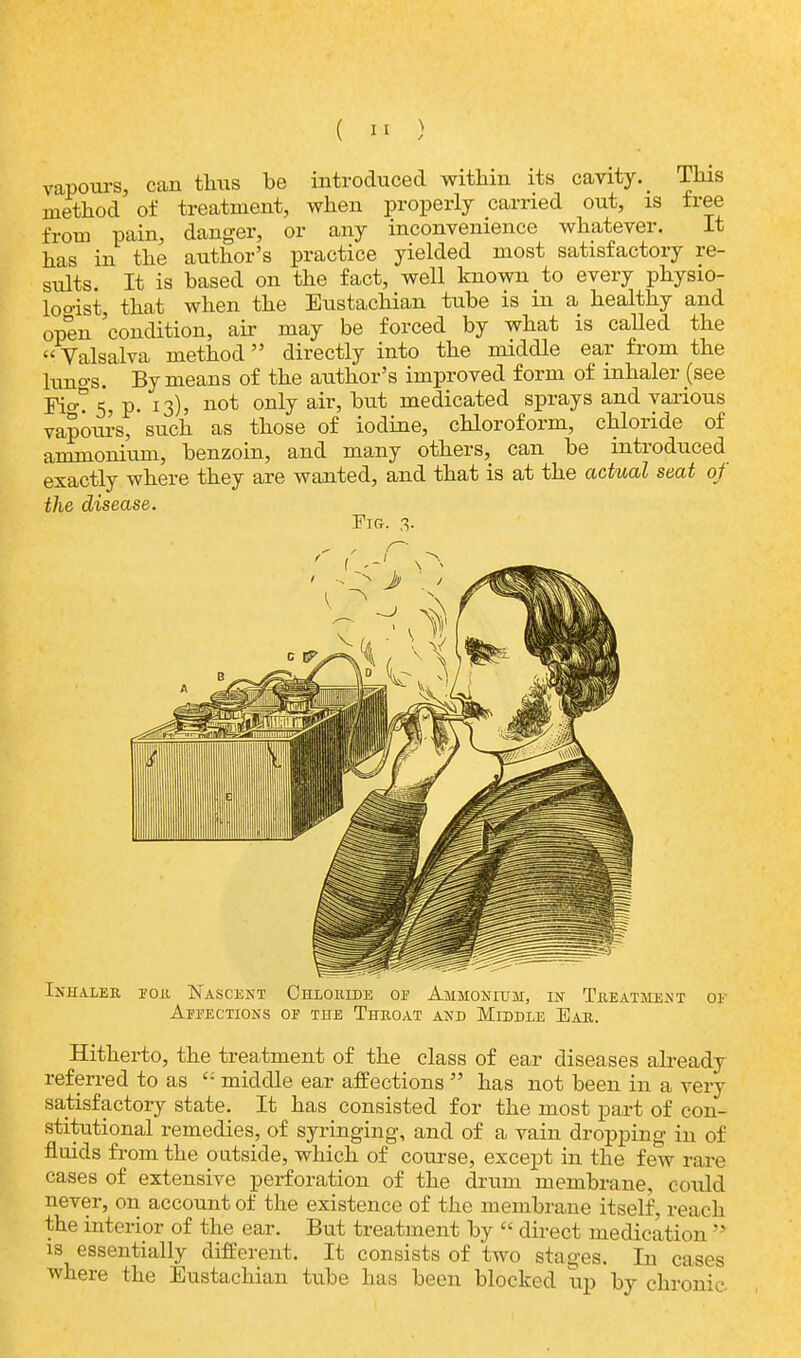 vapours, can thus be introduced within its cavity^ This method of treatment, when properly carried out, is free from pain, danger, or any inconvenience whatever. It has in the author's practice yielded most satisfactory re- sults. It is based on the fact, well known to every physio- logist, that when the Eustachian tube is in a healthy and open 'condition, air may be forced by what is called the Valsalva method directly into the middle ear from the luno-s. By means of the author's improved form of inhaler (see Yi<y°. 5, p. 13), not only air, but medicated sprays and various vapcmrs, such as those of iodine, chloroform, chloride of ammonium, benzoin, and many others, can be introduced exactly where they are wanted, and that is at the actual seat of the disease. Fig. 3. Inhaler for Nascent Chloride of Ammonium, in Treatment 01 Affections of the Throat and Middle Ear. Hitherto, the treatment of the class of ear diseases already referred to as  middle ear affections  has not been in a very satisfactory state. It has consisted for the most part of con- stitutional remedies, of syringing, and of a vain dropping in of fluids from the outside, which of course, except in the few rare cases of extensive perforation of the drum membrane, could never, on account of the existence of the membrane itself, reach the interior of the ear. But treatment by  direct medication  is essentially different. It consists of two stages. In cases where the Eustachian tube has been blocked up by chronic