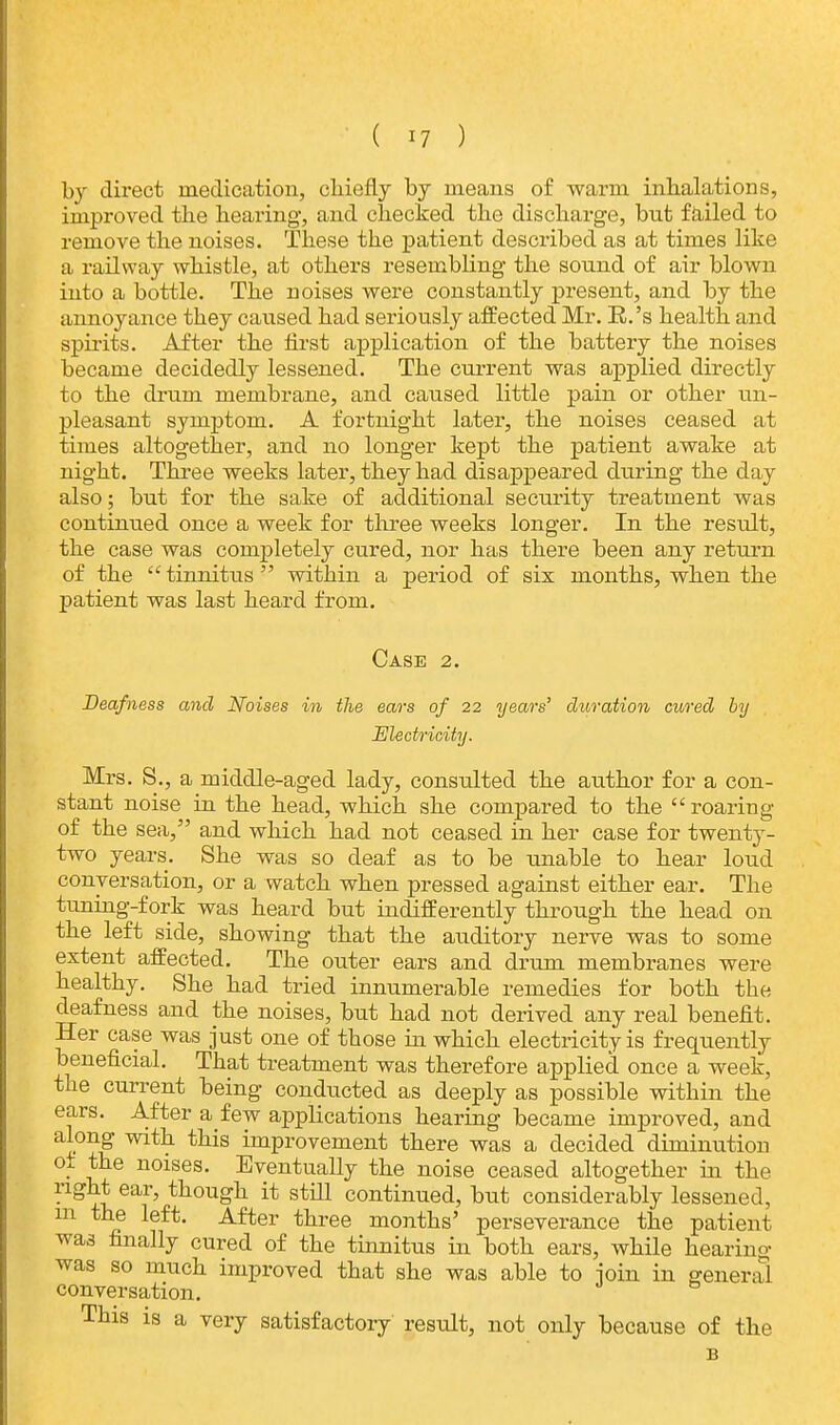by direct medication, chiefly by means of warm inhalations, improved the hearing, and checked the discharge, bnt failed to remove the noises. These the patient described as at times like a railway whistle, at others resembling the sonnd of air blown into a bottle. The noises were constantly present, and by the annoyance they caused had seriously affected Mr. R.'s health and spirits. After the first application of the battery the noises became decidedly lessened. The current was applied directly to the drum membrane, and caused little pain or other un- pleasant symptom. A fortnight later, the noises ceased at times altogether, and no longer kept the patient awake at night. Three weeks later, they had disappeared during the day also; but for the sake of additional security treatment was continued once a week for three weeks longer. In the result, the case was completely cured, nor has there been any return of the tinnitus within a period of sis months, when the patient was last heard from. Case 2. Deafness and Noises in the ears of 22 years' duration cured by Electricity. Mrs. S., a middle-aged lady, consulted the author for a con- stant noise in the head, which she compared to the  roaring of the sea, and which had not ceased in her case for twenty- two years. She was so deaf as to be unable to hear loud conversation, or a watch when pressed against either ear. The tuning-fork was heard but indifferently through the head on the left side, showing that the auditory nerve was to some extent affected. The outer ears and drum membranes were healthy. She had tried innumerable remedies for both the deafness and the noises, but had not derived any real benefit. Her case was just one of those in which electricity is frequently beneficial. That treatment was therefore applied once a week, the current being conducted as deeply as possible within the ears. After a few applications hearing became improved, and along with this improvement there was a decided diminution ot the noises. Eventually the noise ceased altogether in the right ear, though it still continued, but considerably lessened, m the left. After three months' perseverance the patient was finally cured of the tinnitus in both ears, while hearing was so much improved that she was able to -join in general conversation. This is a very satisfactory result, not only because of the B