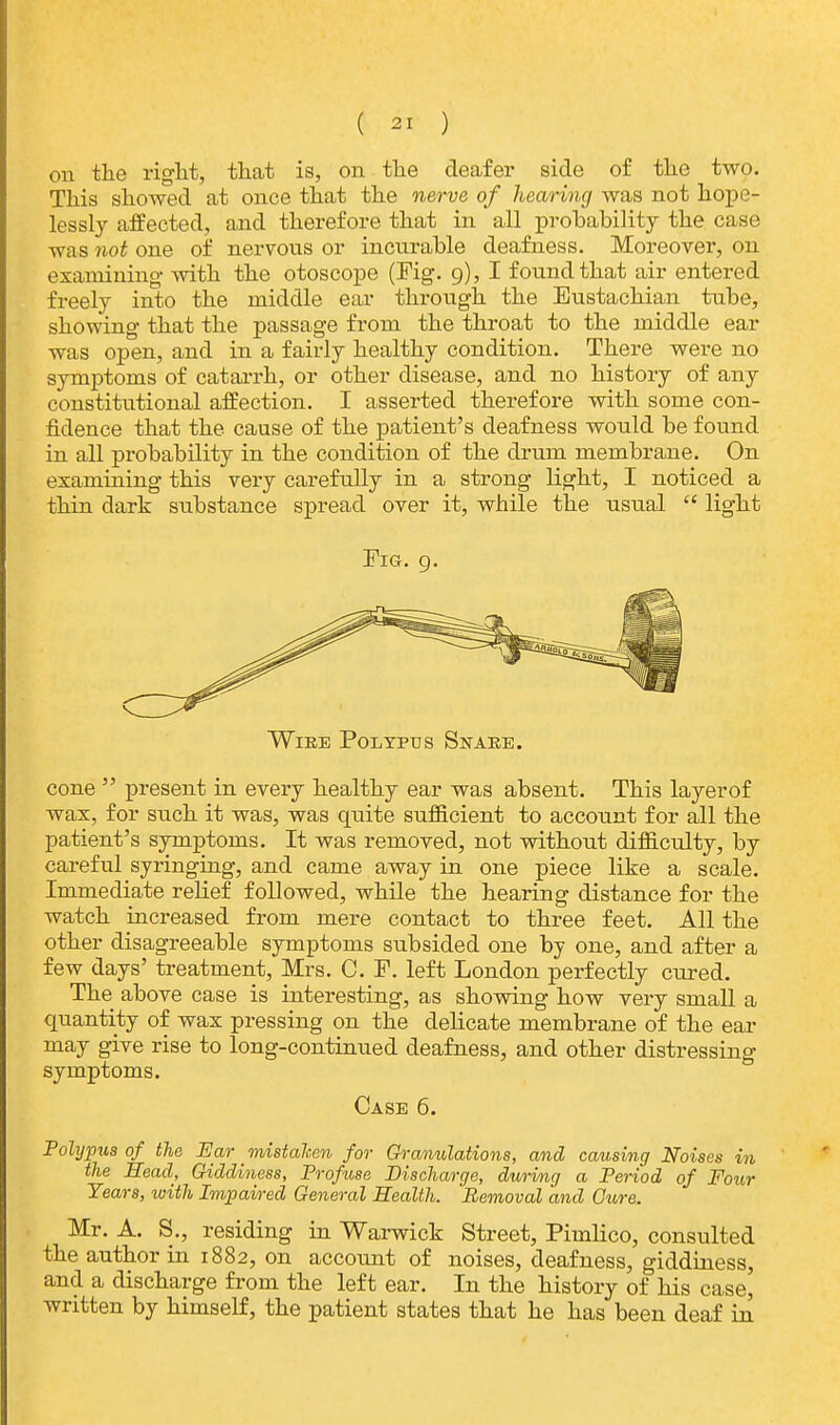 on the right, that is, on the deafer side of the two. This showed at once that the nerve of hearing was not hope- lessly affected, and therefore that in all probability the. case was not one of nervons or incurable deafness. Moreover, on examining with the otoscope (Fig. 9), I found that air entered freely into the middle ear through the Eustachian tube, showing that the passage from the throat to the middle ear was open, and in a fairly healthy condition. There were no symptoms of catarrh, or other disease, and no history of any constitutional affection. I asserted therefore with some con- fidence that the cause of the patient's deafness would be found in all probability in the condition of the drum membrane. On examining this very carefully in a strong light, I noticed a thin dark substance spread over it, while the usual  light Fig. 9. Wire Polypus Snare. cone  present in every healthy ear was absent. This layerof wax, for such it was, was quite sufficient to account for all the patient's symptoms. It was removed, not without difficulty, by careful syringing, and came away in one piece like a scale. Immediate relief followed, while the hearing distance for the watch increased from mere contact to three feet. All the other disagreeable symptoms subsided one by one, and after a few days' treatment, Mrs. C. F. left London perfectly cured. The above case is interesting, as showing how very small a quantity of wax pressing on the delicate membrane of the ear may give rise to long-continued deafness, and other distressing symptoms. Case 6. Polypus of the Ear _ mistaken for Granulations, and causing Noises in the Head, Giddiness, Profuse Discharge, during a Period of Four Years, with Impaired General Health. Removal and Cure. Mr. A. S., residing in Warwick Street, Pimlico, consulted the author in 1882, on account of noises, deafness, giddiness, and a discharge from the left ear. In the history of his case, written by himself, the patient states that he has been deaf in