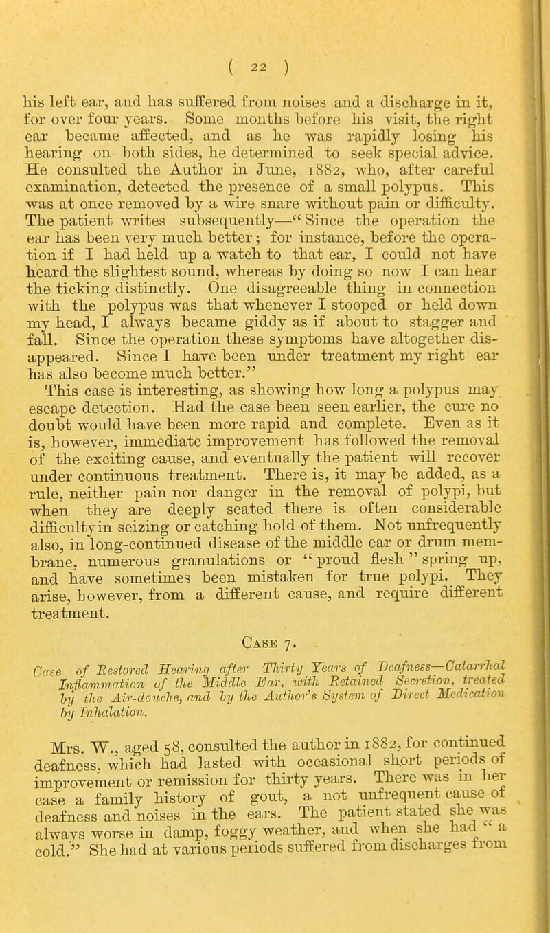 his left ear, and has suffered from noises and a discharge in it, for over four years. Some months before his visit, the right ear becauie affected, and as he was rapidly losing his hearing on both sides, he determined to seek special advice. He consulted the Author in June, 1882, who, after careful examination, detected the presence of a small polypus. This was at once removed by a wire snare without pain or difficulty. The patient writes subsequently— Since the operation the ear has been very much better; for instance, before the opera- tion if I had held up a watch to that ear, I could not have heard the slightest sound, whereas by doing so now I can hear the ticking distinctly. One disagreeable thing in connection with the polypus was that whenever I stooped or held down my head, I always became giddy as if about to stagger and fall. Since the operation these symptoms have altogether dis- appeared. Since I have been under treatment my right ear has also become much better. This case is interesting, as showing how long a polypus may escape detection. Had the case been seen earlier, the cure no doubt would have been more rapid and complete. Even as it is, however, immediate improvement has followed the removal of the exciting cause, and eventually the patient will recover under continuous treatment. There is, it may be added, as a rule, neither pain nor danger in the removal of polypi, but when they are deeply seated there is often considerable difficulty in seizing or catching hold of them. Not unfrequently also, in long-continued disease of the middle ear or drum mem- brane, numerous granulations or  proud flesh spring up, and have sometimes been mistaken for true polypi. They arise, however, from a different cause, and require different treatment. Case 7. Case of Restored Searing after Thirty Years of Deafness—Catarrhal Inflammation of the Middle Ear, with Retained Secretion, treated by the Air-douche, and by the Author's System of Direct Medication by Inhalation. Mrs. W., aged 58, consulted the author in 1882, for continued deafness, which had lasted with occasional short periods of improvement or remission for thirty years. There was m her case a family history of gout, a not unfrequent cause ot deafness and noises in the ears. The patient stated she was always worse in damp, foggy weather, and when she had a cold.' She had at various periods suffered from discharges trom