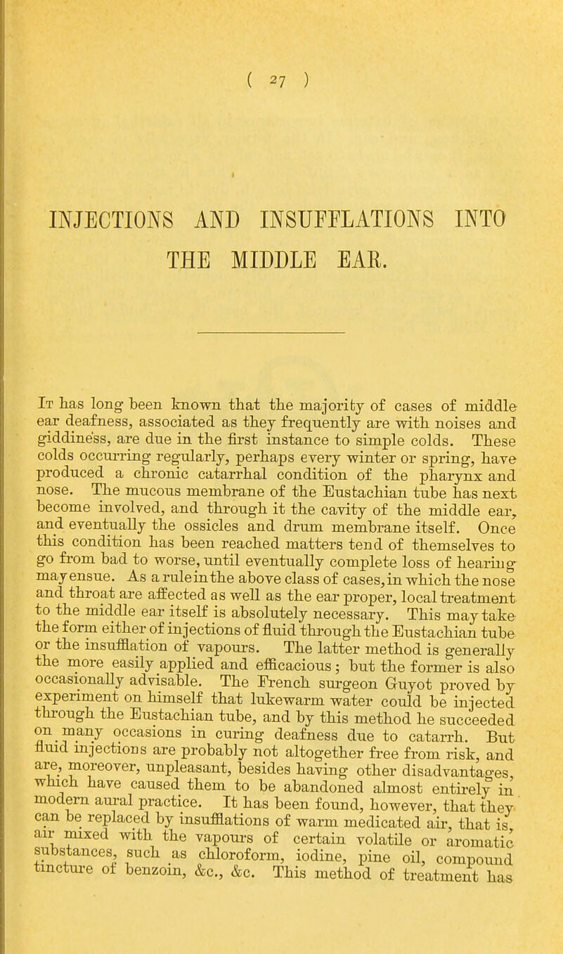 INJECTIONS AND INSUFFLATIONS INTO THE MIDDLE EAR. It has long been known that the majority of cases of middle ear deafness, associated as they frequently are with noises and giddiness, are due in the first instance to simple colds. These colds occurring regularly, perhaps every winter or spring, have produced a chronic catarrhal condition of the pharynx and nose. The mucous membrane of the Eustachian tube has next become involved, and through it the cavity of the middle ear, and eventually the ossicles and drum membrane itself. Once this condition has been reached matters tend of themselves to go from bad to worse, until eventually complete loss of hearing may ensue. As a ruleinthe above class of cases,in which the nose and throat are affected as well as the ear proper, local treatment to the middle ear itself is absolutely necessary. This may take the form either of injections of fluid through the Eustachian tube or the insufflation of vapours. The latter method is generally the more easily applied and efficacious; but the former is also occasionally advisable. The French surgeon Guyot proved by experiment on himself that lukewarm water could be injected through the Eustachian tube, and by this method he succeeded on many occasions in curing deafness due to catarrh. But fluid injections are probably not altogether free from risk, and are, moreover, unpleasant, besides having other disadvantages, which have caused them to be abandoned almost entirely in modern aural practice. It has been found, however, that they can be replaced by insufflations of warm medicated air, that is air mixed with the vapours of certain volatile or aromatic substances such as chloroform, iodine, pine oil, compound tincture of benzoin, &c, &c. This method of treatment has