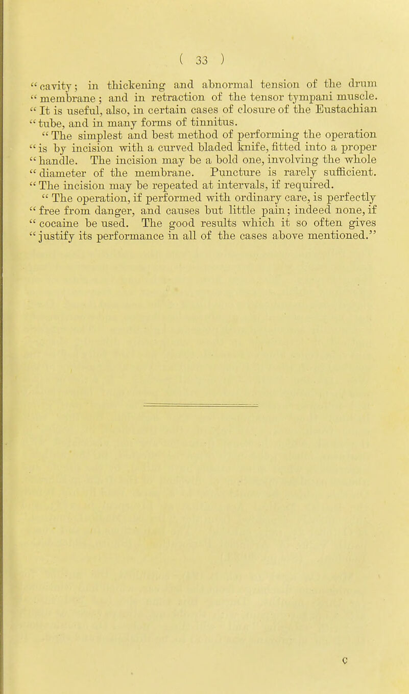 cavity; in thickening and abnormal tension of the drum  membrane ; and in retraction of the tensor tympani mnscle.  It is useful, also, in certain cases of closure of the Eustachian tube, and in many forms of tinnitus.  The simplest and best method of performing the operation is by incision with a curved bladed knife,fitted into a proper  handle. The incision may be a bold one, involving the whole  diameter of the membrane. Puncture is rarely sufficient.  The incision may be repeated at intervals, if required.  The operation, if performed with ordinary care, is perfectly  free from danger, and causes but little pain; indeed none, if  cocaine be used. The good results which it so often gives  justify its performance in all of the cases above mentioned.