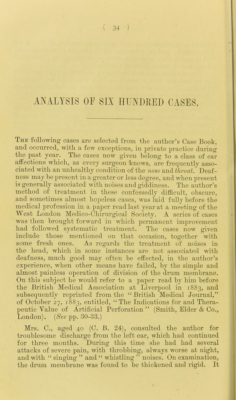 ANALYSIS OF SIX HUNDRED CASES. The following cases are selected from the author's Case Book, and occurred, with a few exceptions, in private practice during the past year. The cases now given belong to a class of ear affections which, as every surgeon knows, are frequently asso- ciated with an unhealthy condition of the nose and throat. Deaf- ness may be present in a greater or less degree, and when present is generally associated with noises and giddiness. The author's method of treatment in these confessedly difficult, obscure, and sometimes almost hopeless cases, was laid fully before the medical profession in a paper read last year at a meeting of the West London Medico-Chirurgical Society. A series of cases was then brought forward in which permanent improvement had followed systematic treatment. The cases now given include those mentioned on that occasion, together with some fresh ones. As regards the treatment of noises in the head, which in some instances are not associated with deafness, much good may often be effected, in the author's experience, when other means have failed, by the simple and almost painless operation of division of the drum membrane. On this subject he would refer to a paper read by him before the British Medical Association at Liverpool in 1883, and subsequently reprinted from the  British Medical Journal, of October 27, 1883, entitled, The Indications for and Thera- peutic Value of Artificial Perforation  (Smith, Elder & Co., London). [See pp. 30-33.) Mrs. C, aged 40 (C. B. 24), consulted the author for troublesome discharge from the left ear, which had continued for three months. During this time she had had several attacks of severe pain, with throbbing, always worse at night, and with  singing  and  whistling  noises. On examination, the drum membrane was found to be thickened and rigid. It