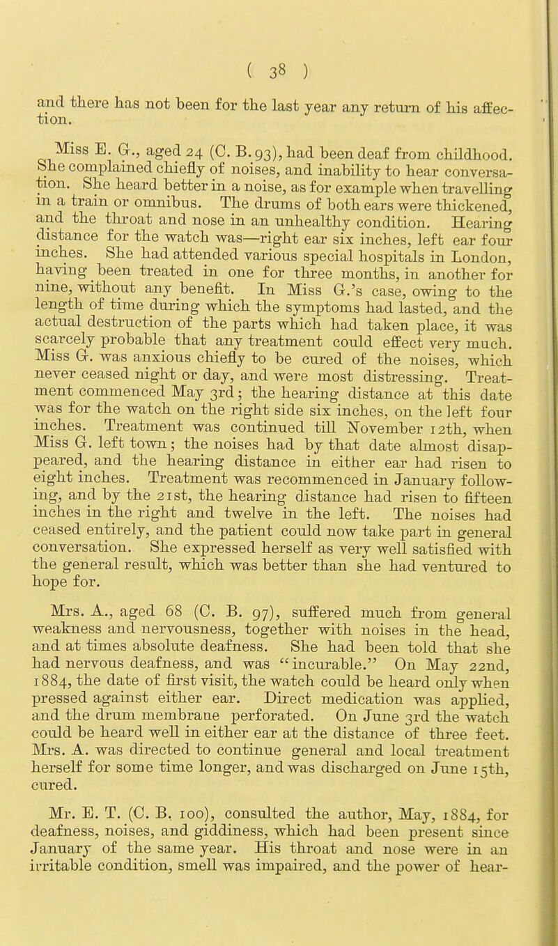 ( 3« ) and there has not been for the last year any return of his affec- tion. Miss E. G., aged 24 (C. B. 93), had been deaf from childhood. She complained chiefly of noises, and inability to hear conversa- tion. She heard better in a noise, as for example when travelling m a train or omnibus. The drums of both ears were thickened, and the throat and nose in an unhealthy condition. Hearing distance for the watch was—right ear six inches, left ear four inches. She had attended various special hospitals in London, having _ been treated in one for three months, in another for nine, without any benefit. In Miss G.'s case, owing to the length of time during which the symptoms had lasted, and the actual destruction of the parts which had taken place, it was scarcely probable that any treatment could effect very much. Miss G. was anxious chiefly to be cured of the noises, which never ceased night or day, and were most distressing. Treat- ment commenced May 3rd; the hearing distance at this date was for the watch on the right side six inches, on the left four inches. Treatment was continued till November 12th, when Miss G. left town; the noises had by that date almost disap- peared, and the hearing distance in either ear had risen to eight inches. Treatment was recommenced in January follow- ing, and by the 21st, the hearing distance had risen to fifteen inches in the right and twelve in the left. The noises had ceased entirely, and the patient could now take part in general conversation. She expressed herself as very well satisfied with the general result, which was better than she had ventured to hope for. Mrs. A., aged 68 (C. B. 97), suffered much from general weakness and nervousness, together with noises in the head, and at times absolute deafness. She had been told that she had nervous deafness, and was incurable. On May 22nd, 1884, the date of first visit, the watch could be heard only when pressed against either ear. Direct medication was applied, and the drum membraue perforated. On June 3rd the watch could be heard well in either ear at the distance of three feet. Mrs. A. was directed to continue general and local treatment herself for some time longer, and was discharged on June 15th, cured. Mr. E. T. (C. B. 100), consulted the author, May, 1884, for deafness, noises, and giddiness, which had been present since January of the same year. His throat and nose were in an irritable condition, smell was impaired, and the power of hear-
