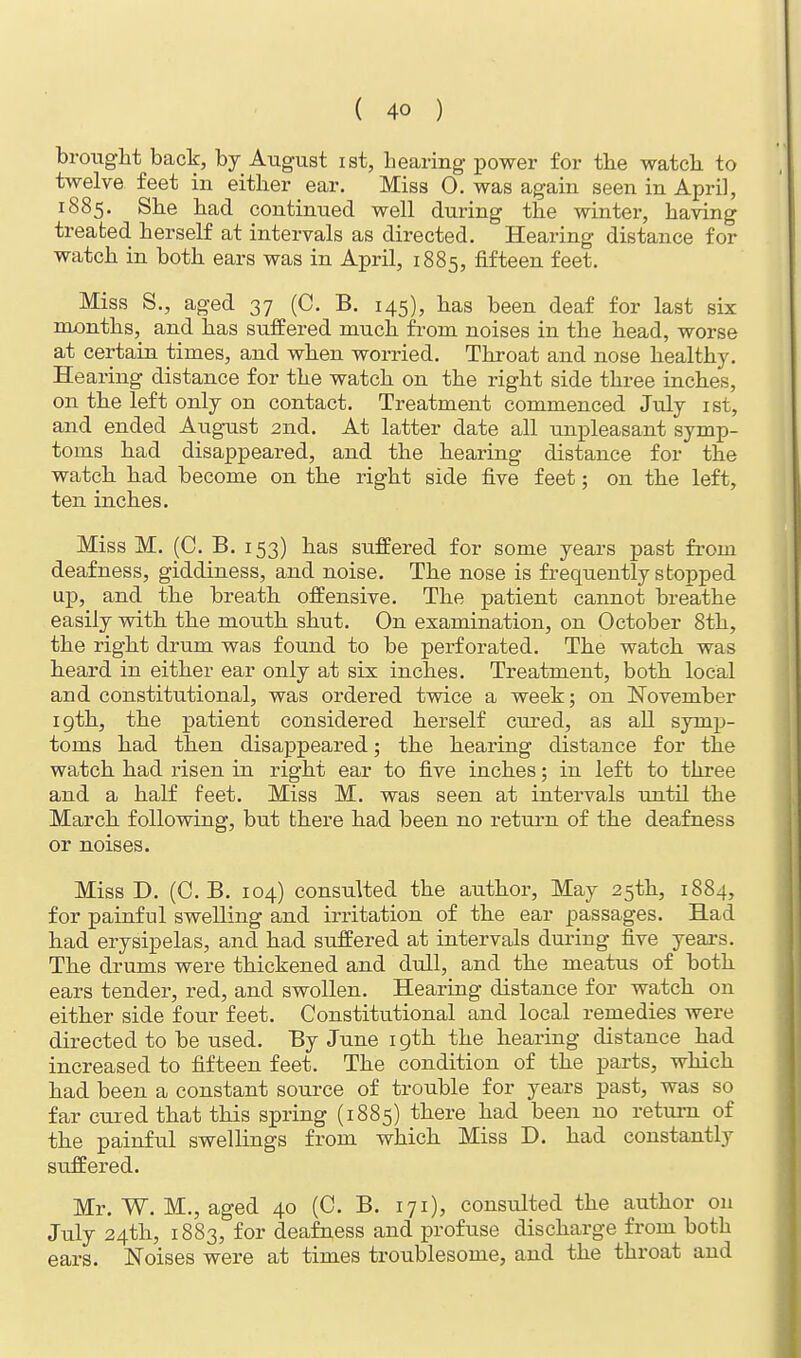 brought back, by August ist, hearing power for the watch to twelve feet in either ear. Miss 0. was again seen in April, 1885. She had continued well during the winter, having treated herself at intervals as directed. Hearing distance for watch in both ears was in April, 1885, fifteen feet. Miss S., aged 37 (C. B. 145), has been deaf for last six months, and has suffered much from noises in the head, worse at certain times, and when worried. Throat and nose healthy. Hearing distance for the watch on the right side three inches, on the left only on contact. Treatment commenced July ist, and ended August 2nd. At latter date all unpleasant symp- toms had disappeared, and the hearing distance for the watch had become on the right side five feet; on the left, ten inches. Miss M. (C. B. 153) has suffered for some years past from deafness, giddiness, and noise. The nose is frequently stopped up, and the breath offensive. The patient cannot breathe easily with the mouth shut. On examination, on October 8th, the right drum was found to be perforated. The watch was heard in either ear only at six inches. Treatment, both local and constitutional, was ordered twice a week; on November 19th, the patient considered herself cured, as all symp- toms had then disappeared; the hearing distance for the watch had risen in right ear to five inches; in left to three and a half feet. Miss M. was seen at intervals until the March following, but there had been no return of the deafness or noises. Miss D. (C. B. 104) consulted the author, May 25th, 1884, for painful swelling and irritation of the ear passages. Had had erysipelas, and had suffered at intervals during five years. The drums were thickened and dull, and the meatus of both ears tender, red, and swollen. Hearing distance for watch on either side four feet. Constitutional and local remedies were directed to be used. By June 19th the hearing distance had increased to fifteen feet. The condition of the parts, which had been a constant source of trouble for years past, was so far cured that this spring (1885) there had been no return of the painful swellings from which Miss D. had constantly suffered. Mr. W. M., aged 40 (C. B. 171), consulted the author on July 24th, 1883, for deafness and profuse discharge from both ears. Noises were at times troublesome, and the throat and