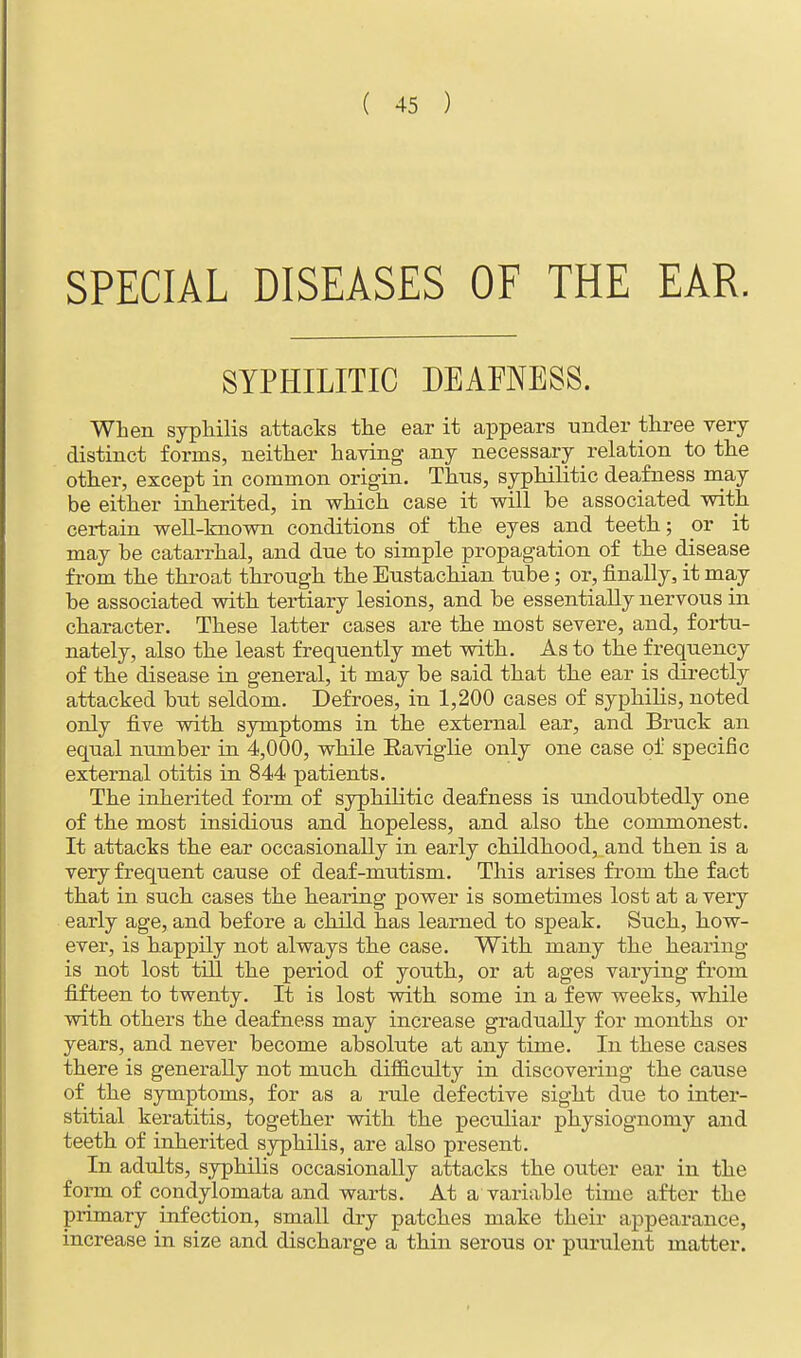 SPECIAL DISEASES OF THE EAR. SYPHILITIC DEAFNESS. When syphilis attacks the ear it appears under three very distinct forms, neither having any necessary relation to the other, except in common origin. Thus, syphilitic deafness may be either inherited, in which case it will be associated with certain well-known conditions of the eyes and teeth; or it may be catarrhal, and due to simple propagation of the disease from the throat through the Eustachian tube; or, finally, it may be associated with tertiary lesions, and be essentially nervous in character. These latter cases are the most severe, and, fortu- nately, also the least frequently met with. As to the frequency of the disease in general, it may be said that the ear is directly attacked but seldom. Defroes, in 1,200 cases of syphilis, noted only five with symptoms in the external ear, and Bruck an equal number in 4,000, while Raviglie only one case of specific external otitis in 844 patients. The inherited form of syphilitic deafness is undoubtedly one of the most insidious and hopeless, and also the commonest. It attacks the ear occasionally in early childhood, and then is a very frequent cause of deaf-mutism. This arises from the fact that in such cases the hearing power is sometimes lost at a very early age, and before a child has learned to speak. Such, how- ever, is happily not always the case. With many the hearing is not lost till the period of youth, or at ages varying from fifteen to twenty. It is lost with some in a few weeks, while with others the deafness may increase gradually for months or years, and never become absolute at any time. In these cases there is generally not much difficulty in discovering the cause of the symptoms, for as a rule defective sight due to inter- stitial keratitis, together with the peculiar physiognomy and teeth of inherited syphilis, are also present. In adults, syphilis occasionally attacks the outer ear in the form of condylomata and warts. At a variable time after the primary infection, small dry patches make their appearance, increase in size and discharge a thin serous or purulent matter.