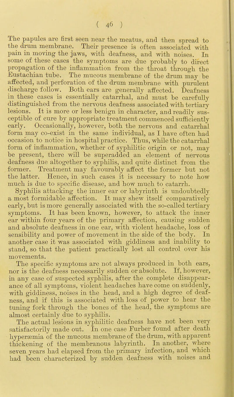 The papules are first seen near the meatus, and then spread to the drum membrane. Their presence is often associated with pain in moving the jaws, with deafness, and with noises. In some of these cases the symptoms are due probably to direct propagation of the inflammation from the throat through the Eustachian tube. The mucous membrane of the drum may be affected, and perforation of the drum membrane with purulent discharge follow. Both ears are generally affected. Deafness in these cases is essentially catarrhal, and must be carefully distinguished from the nervous deafness associated with tertiary lesions. It is more or less benign in character, and readily sus- ceptible of cure by appropriate treatment commenced sufficiently early. Occasionally, however, both the nervous and catarrhal form may co-exist in the same individual, as I have often had occasion to notice in hospital practice. Thus, while the catarrhal form of inflammation, whether of syphilitic origin or not, may be present, there will be superadded an element of nervous deafness due altogether to syphilis, and quite distinct from the former. Treatment may favourably affect the former but not the latter. Hence, in such cases it is necessary to note how much is due to specific disease, and how much to catarrh. Syphilis attacking the inner ear or labyrinth is undoubtedly a most formidable affection. It may shew itself comparatively early, but is more generally associated with the so-called tertiary symptoms. It has been known, however, to attack the inner ear within four years of the primary affection, causing sudden and absolute deafness in one ear, with violent headache, loss of sensibility and power of movement in the side of the body. In another case it was associated with giddiness and inability to stand, so that the patient practically lost all control over his movements. The specific symptoms are not always produced in both ears, nor is the deafness necessarily sudden or absolute. If, however, in any case of suspected syphilis, after the complete disappear- ance of all symptoms, violent headaches have come on suddenly, with giddiness, noises in the head, and a high degree of deaf- ness, and if this is associated with loss of power to hear the tuning fork through the bones of the head, the symptoms are almost certainly due to syphilis. The actual lesions in syphilitic deafness have not been very satisfactorily made out. In one case Furber found after death hyperemia of the mucous membrane of the drum, with apparent thickening of the membranous labyrinth. In another, where seven years had elapsed from the primary infection, and which had been characterized by sudden deafness with noises and