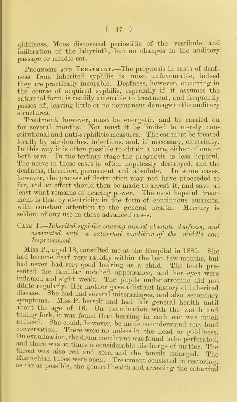 giddiness, Moos discovered periostitis of the vestibule _ and infiltration of the labyrinth, but no changes in the auditory passage or middle ear. Prognosis and Treatment.—The prognosis in cases of deaf- ness from inherited syphilis is most unfavourable, indeed they are practically incurable. Deafness, however, occurring in the course of acquired syphilis, especially if it assumes the catarrhal form, is readily amenable to treatment, and frequently passes off, leaving little or no permanent damage to the auditory structures. Treatment, however, must be energetic, and be carried on for several months. Nor must it be limited to merely con- stitutional and anti-syphilitic measures. The ear must be treated locally by air douches, injections, and, if necessary, electricity. In this way it is often possible to obtain a cure, either of one or both ears. In the tertiary stage the prognosis is less hopeful. The nerve in these cases is often hopelessly destroyed, and the deafness, therefore, permanent and absolute. In some cases, however, the process of destruction may not have proceeded so far, and an effort should then be made to arrest it, and save at least what remains of hearing power. The most hopeful treat- ment is that by electricity in the form of continuous currents, with constant attention to the general health. Mercury is seldom of any use in these advanced cases. Case I.—Inherited syphilis causing almost absolute deafness, and associated with a catarrhal condition of the middle ear. Improvement. Miss P., aged 18, consulted me at the Hospital in 1889. She had become deaf very rapidly within the last few months, but had never had very good hearing as a child. The teeth pre- sented the familiar notched appearance, and her eyes were inflamed and sight weak. The pupils under atropine did not dilate regularly. Her mother gave a distinct history of inherited disease. She had had several miscarriages, and also secondary symptoms. Miss P. herself had had fair general health until about the age of 16. On examination with the watch and tuning fork, it was found that hearing in each ear was much reduced. She could, however, be made to understand very loud conversation. There were no noises in the head or giddiness. On examination, the drum membrane was found to be perforated, and there was at times a considerable discharge of matter. The throat was also red and sore, and the tonsils enlarged. The Eustachian tubes were open. Treatment consisted in restoring as tar as possible, the general health and arresting the catarrhal