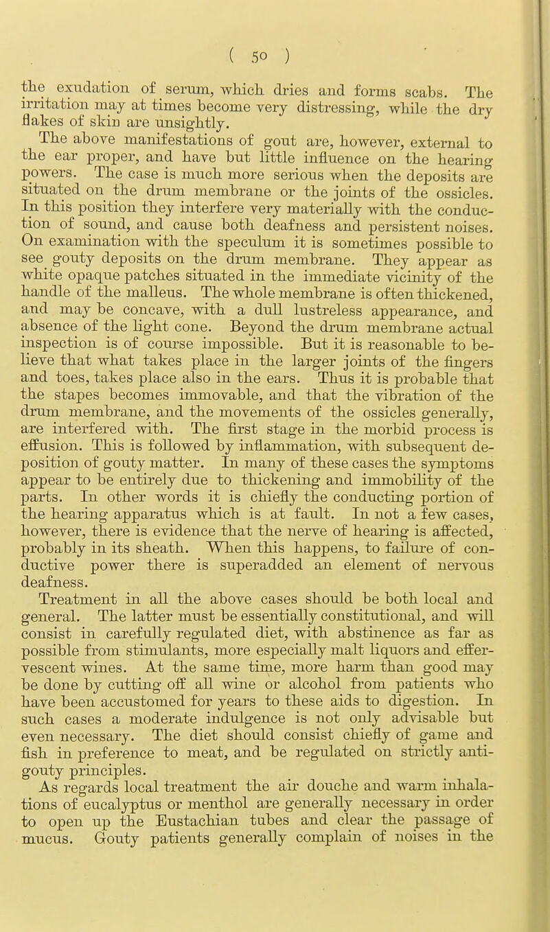 the exudation of serum, which dries and forms scabs. The irritation may at times become very distressing, while the dry flakes of skin are unsightly. The above manifestations of gout are, however, external to the ear proper, and have but little influence on the hearing powers. The case is much more serious when the deposits are situated on the drum membrane or the joints of the ossicles. In this position they interfere very materially with the conduc- tion of sound, and cause both deafness and persistent noises. On examination with the speculum it is sometimes possible to see gouty deposits on the drum membrane. They appear as white opaque patches situated in the immediate vicinity of the handle of the malleus. The whole membrane is often thickened, and may be concave, with a dull lustreless appearance, and absence of the light cone. Beyond the drum membrane actual inspection is of course impossible. But it is reasonable to be- lieve that what takes place in the larger joints of the fingers and toes, takes place also in the ears. Thus it is probable that the stapes becomes immovable, and that the vibration of the drum membrane, and the movements of the ossicles generally, are interfered with. The first stage in the morbid process is effusion. This is followed by inflammation, with subsequent de- position of gouty matter. In many of these cases the symptoms appear to be entirely due to thickening and immobility of the parts. In other words it is chiefly the conducting portion of the hearing apparatus which is at fault. In not a few cases, however, there is evidence that the nerve of hearing is affected, probably in its sheath. When this happens, to failure of con- ductive power there is superadded an element of nervous deafness. Treatment in all the above cases should be both local and general. The latter must be essentially constitutional, and will consist in carefully regulated diet, with abstinence as far as possible from stimulants, more especially malt liquors and effer- vescent wines. At the same time, more harm than good may be done by cutting off all wine or alcohol from patients who have been accustomed for years to these aids to digestion. In such cases a moderate indulgence is not only advisable but even necessary. The diet should consist chiefly of game and fish in preference to meat, and be regulated on strictly anti- gouty principles. As regards local treatment the air douche and warm inhala- tions of eucalyptus or menthol are generally necessary in order to open up the Eustachian tubes and clear the passage of mucus. Gouty patients generally complain of noises in the