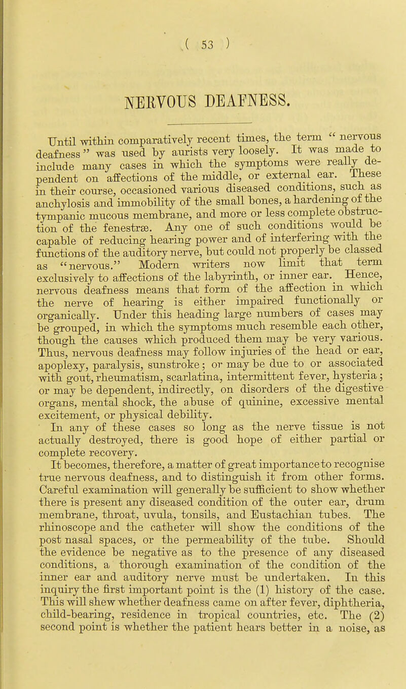 NERVOUS DEAFNESS. Until within comparatively recent times, the term  nervous deafness  was used by aurists very loosely. It was made to include many cases in which the symptoms were really de- pendent on affections of the middle, or external ear. Ihese in their course, occasioned various diseased conditions, such as anchylosis and immobility of the small bones, a hardening of the tympanic mucous membrane, and more or less complete obstruc- tion of the fenestra. Any one of such conditions would be capable of reducing hearing power and of interfering with the functions of the auditory nerve, but could not properly be classed as nervous. Modern writers now limit that term exclusively to affections of the labyrinth, or inner ear. Hence, nervous deafness means that form of the affection in which the nerve of hearing is either impaired functionally or organically. Under this heading large numbers of cases may be grouped, in which the symptoms much resemble each other, though the causes which produced them may be very various. Thus, nervous deafness may follow injuries of the head or ear, apoplexy, paralysis, sunstroke; or may be due to or associated with gout, rheumatism, scarlatina, intermittent fever, hysteria; or may be dependent, indirectly, on disorders of the digestive organs, mental shock, the abuse of quinine, excessive mental excitement, or physical debility. In any of these cases so long as the nerve tissue is not actually destroyed, there is good hope of either partial or complete recovery. It becomes, therefore, a matter of great importance to recognise true nervous deafness, and to distinguish it from other forms. Careful examination will generally be sufficient to show whether there is present any diseased condition of the outer ear, drum membrane, throat, uvula, tonsils, and Eustachian tubes. The rhinoscope and the catheter will show the conditions of the post nasal spaces, or the permeability of the tube. Should the evidence be negative as to the presence of any diseased conditions, a thorough examination of the condition of the inner ear and auditory nerve must be undertaken. In this inquiry the first important point is the (1) history of the case. This will shew whether deafness came on after fever, diphtheria, child-bearing, residence in tropical countries, etc. The (2) second point is whether the patient hears better in a noise, as