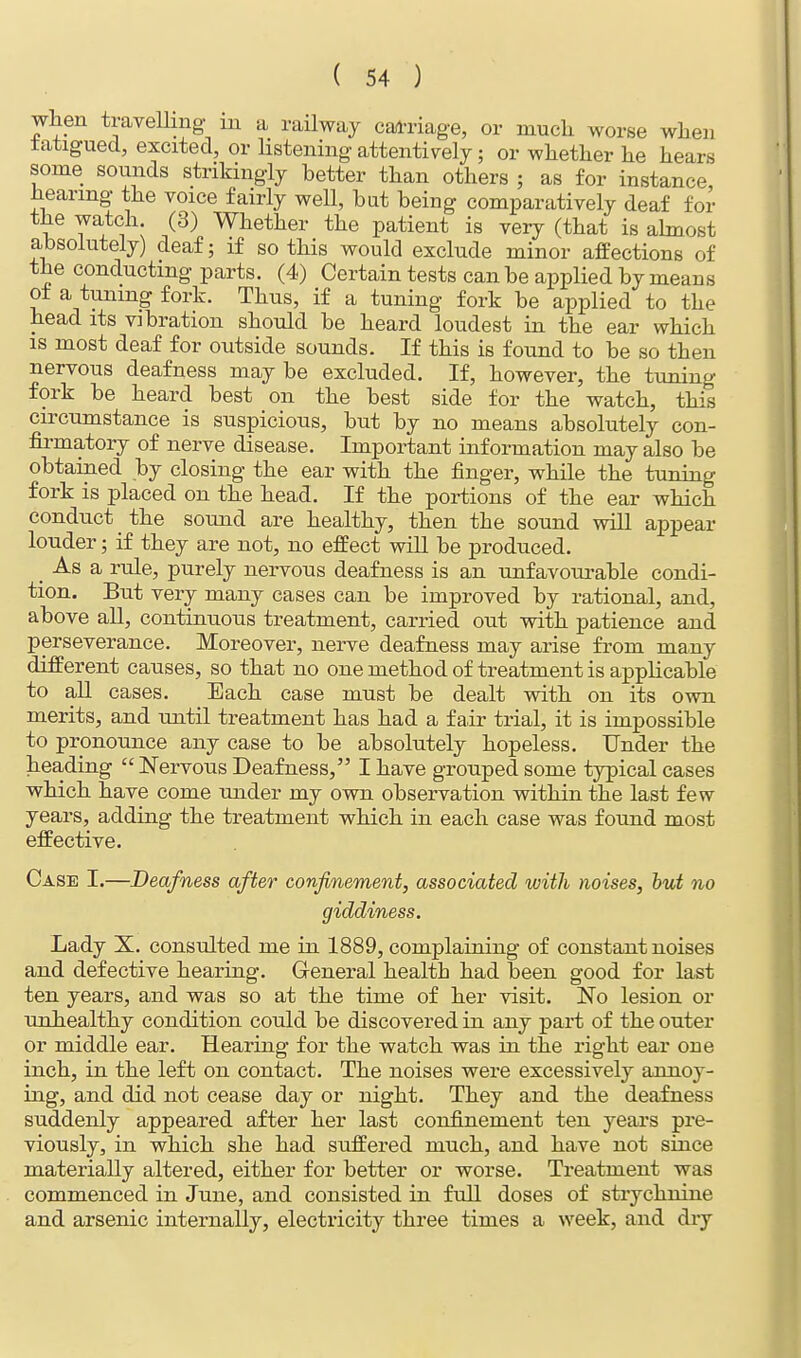 when travelling m a railway carriage, or much worse when fatigued, excited, or listening attentively; or whether he hears some sounds strikingly better than others ; as for instance hearing the voice fairly well, bat being comparatively deaf for the watch (3) Whether the patient is very (that is almost absolutely) deaf; if so this would exclude minor affections of the conducting parts. (4) Certain tests can be applied by means of a tuning fork. Thus, if a tuning fork be applied to the head its vibration should be heard loudest in the ear which is most deaf for outside sounds. If this is found to be so then nervous deafness may be excluded. If, however, the tuning fork be heard best on the best side for the watch, this circumstance is suspicious, but by no means absolutely con- firmatory of nerve disease. Important information may also be obtained by closing the ear with the finger, while the tuning fork is placed on the head. If the portions of the ear which conduct the sound are healthy, then the sound will appear louder; if they are not, no effect will be produced. _ As a rule, purely nervous deafness is an unfavourable condi- tion. But very many cases can be improved by rational, and, above all, continuous treatment, carried out with patience and perseverance. Moreover, nerve deafness may arise from many different causes, so that no one method of treatment is applicable to all cases. Each case must be dealt with on its own merits, and until treatment has had a fair trial, it is impossible to pronounce any case to be absolutely hopeless. Under the heading  Nervous Deafness, I have grouped some typical cases which have come under my own observation within the last few years, adding the treatment which in each case was found most effective. Case I.—Deafness after confinement, associated with noises, hut no giddiness. Lady X. consulted me in 1889, complaining of constant noises and defective hearing. General health had been good for last ten years, and was so at the time of her visit. No lesion or unhealthy condition could be discovered in any part of the outer or middle ear. Hearing for the watch was in the right ear one inch, in the left on contact. The noises were excessively annoy- ing, and did not cease day or night. They and the deafness suddenly appeared after her last confinement ten years pre- viously, in which she had suffered much, and have not since materially altered, either for better or worse. Treatment was commenced in June, and consisted in full doses of strychnine and arsenic internally, electricity three times a week, and dry