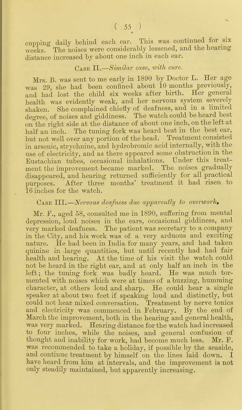 cupping daily behind each ear. This was continued for six weeks. The noises were considerably lessened, and the hearing distance increased by about one inch in each ear. Case II.—Similar case, with cure. Mrs. B. was sent to me early in 1890 by Doctor L. Her age was 29, she had been confined about 10 months previously, and had lost the child six weeks after birth. Her general health was evidently weak, and her nervous system severely shaken. She complained chiefly of deafness, and in a limited degree, of noises and giddiness. The watch could be heard best on the right side at the distance of about one inch, on the left at half an inch. The tuning fork was heard best in the best ear, but not well over any portion of the head. Treatment consisted in arsenic, strychnine, and bydrobromic acid internally, with the use of electricity, and as there appeared some obstruction in the Eustachian tubes, occasional inhalations. Under this treat- ment the improvement became marked. The noises gradually disappeared, and hearing returned sufficiently for' all practical purposes. After three months' treatment it had risen to 16 inches for the watch. Case III.—Nervous deafness due apparently to overwork, Mr. F., aged 58, consulted me in 1890, suffering from mental depression, loud noises in the ears, occasional giddiness, and very marked deafness. The patient was secretary to a company in the City, and his work was of a very arduous and exciting nature. He bad been in India for many years, and had taken quinine in large quantities, but until recently had had fair health and hearing. At the time of his visit the watch could not be heard in the right ear, and at only half an inch in the left; the tuning fork was badly heard. He was much tor- mented with noises which were at times of a buzzing, humming character, at others loud and sharp. He could hear a single speaker at about two feet if speaking loud and distinctly, but could not hear mixed conversation. Treatment by nerve tonics and electricity was commenced in February. By the end of March the improvement, both in the hearing and general health, was very marked. Hearing distance for the watch had increased to four inches, while the noises, and general confusion of thought and inability for work, had become much less. Mr. F. was recommended to take a holiday, if possible by the seaside, and continue treatment by himself on the lines laid down. I have heard from him at intervals, and the improvement is not only steadily maintained, but apparently increasing.