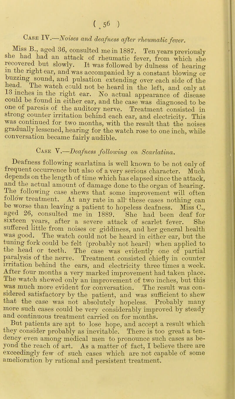 Case IV.—Noises and deafness after rheumatic fever. Miss B., aged 36, consulted me in 1887. Ten years previously sue had had an attack of rheumatic fever, from which she recovered but slowly. It was followed by dulness of hearing in the right ear, and was accompanied by a constant blowing or buzzing sound, and pulsation extending over each side of the head. The watch could not be heard in the left, and only at lUjieS m the right ear No actual appearance of disease could be found in either ear, and the case was diagnosed to be one of paresis of the auditory nerve. Treatment consisted in strong counter irritation behind each ear, and electricity. This was continued for two months, with the result that the noises gradually lessened, hearing for the watch rose to one inch, while conversation became fairly audible. Case V.—Deafness following on Scarlatina. Deafness following scarlatina is well known to be not only of frequent occurrence but also of a very serious character. Much depends on the length of time which has elapsed since the attack, and the actual amount of damage done to the organ of hearing. The following case shews that some improvement will often follow treatment. At any rate in all- these cases nothing can be worse than leaving a patient to hopeless deafness. Miss C, aged 26, consulted me in 1889. She had been deaf for sixteen years, after a severe attack of scarlet fever. She suffered little from noises or giddiness, and her general health was good. The watch could not be heard in either ear, but the tuning fork could be felt (probably not heard) when applied to the head or teeth. The case was evidently one of partial paralysis of the nerve. Treatment consisted chiefly in counter irritation behind the ears, and electricity three times a week. After four months a very marked improvement had taken place. The watch shewed only an improvement of two inches, but this was much more evident for conversation. The result was con- sidered satisfactory by the patient, and was sufficient to shew that the case was not absolutely hopeless. Probably many more such cases could be very considerably improved by steady and continuous treatment carried on for months. But patients are apt to lose hope, and accept a result which they consider probably as inevitable. There is too great a ten- dency even among medical men to pronounce such cases as be- yond the reach of art. As a matter of fact, I believe there are exceedingly few of such cases which are not capable of some amelioration by rational and persistent treatment.