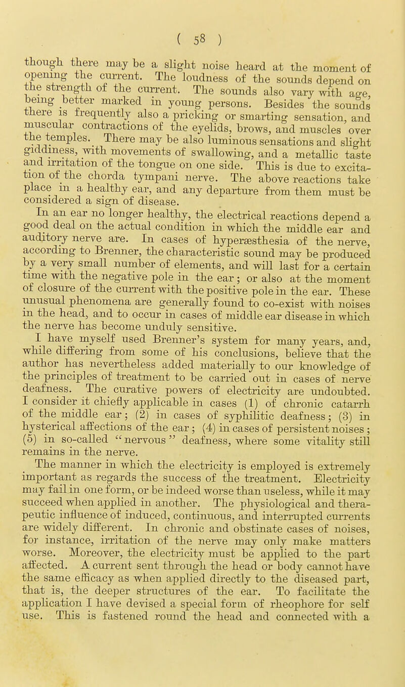 though there may be a slight noise heard at the moment of opening the current. The loudness of the sounds depend on the strength of the current. The sounds also vary with age, being better marked in young persons. Besides the sounds there is frequently also a pricking or smarting sensation, and muscular contractions of the eyelids, brows, and muscles over the temples. There may be also luminous sensations and slight giddiness, with movements of swallowing, and a metallic taste and irritation of the tongue on one side. This is due to excita- tion of the chorda tympani nerve. The above reactions take place m a healthy ear, and any departure from them must be considered a sign of disease. In an ear no longer healthy, the electrical reactions depend a good deal on the actual condition in which the middle ear and auditory nerve are. In cases of hyperaesthesia of the nerve, according to Brenner, the characteristic sound may be produced by a very small number of elements, and will last for a certain time with the negative pole in the ear ; or also at the moment of closure of the current with the positive pole in the ear. These unusual phenomena are generally found to co-exist with noises in the head, and to occur in cases of middle ear disease in which the nerve has become unduly sensitive. I have myself used Brenner's system for many years, and, while differing from some of his conclusions, believe that the author has nevertheless added materially to our knowledge of the principles of treatment to be carried out in cases of nerve deafness. The curative powers of electricity are undoubted. I consider it chiefly applicable in cases (1) of chronic catarrh of the middle ear; (2) in cases of syphilitic deafness; (3) in hysterical affections of the ear; (4) in cases of persistent noises ; (5) in so-called  nervous  deafness, where some vitality still remains in the nerve. The manner in which the electricity is employed is extremely important as regards the success of the treatment. Electricity may f ail.in one form, or be indeed worse than useless, while it may succeed when applied in another. The physiological and thera- peutic influence of induced, continuous, and interrupted currents are widely different. In chronic and obstinate cases of noises, for instance, irritation of the nerve may only make matters worse. Moreover, the electricity must be applied to the part affected. A current sent through the head or body cannot have the same efficacy as when applied directly to the diseased part, that is, the deeper structures of the ear. To facilitate the application I have devised a special form of rheophore for self use. This is fastened round the head and connected with a