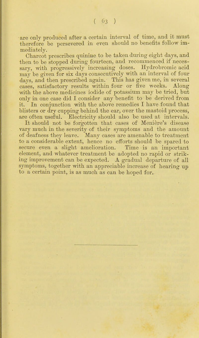 are only produced after a certain interval of time, and it must therefore be persevered in even should no benefits follow im- mediately. Charcot prescribes quinine to be taken during eight days, and then to be stopped during fourteen, and recommenced if neces- sary, with progressively increasing doses. Hydrobromic acid may be given for six days consecutively with an interval of four days, and then prescribed again. This has given me, in several cases, satisfactory results within four or five weeks. Along with the above medicines iodide of potassium may be tried, but only in one case did I consider any benefit to be derived from it. In conjunction with the above remedies I have found that blisters or dry cupping behind the ear, over the mastoid process, are often useful. Electricity should also be used at intervals. It should not be forgotten that cases of Meniere's disease vary much in the severity of their symptoms and the amoxmt of deafness they leave. Many cases are amenable to treatment to a considerable extent, hence no efforts should be spared to secure even a slight amelioration. Time • is an important element, and whatever treatment be adopted no rapid or strik- ing improvement can be expected. A gradual departure of all symptoms, together with an appreciable increase of hearing up to a certain point, is as much as can be hoped for.