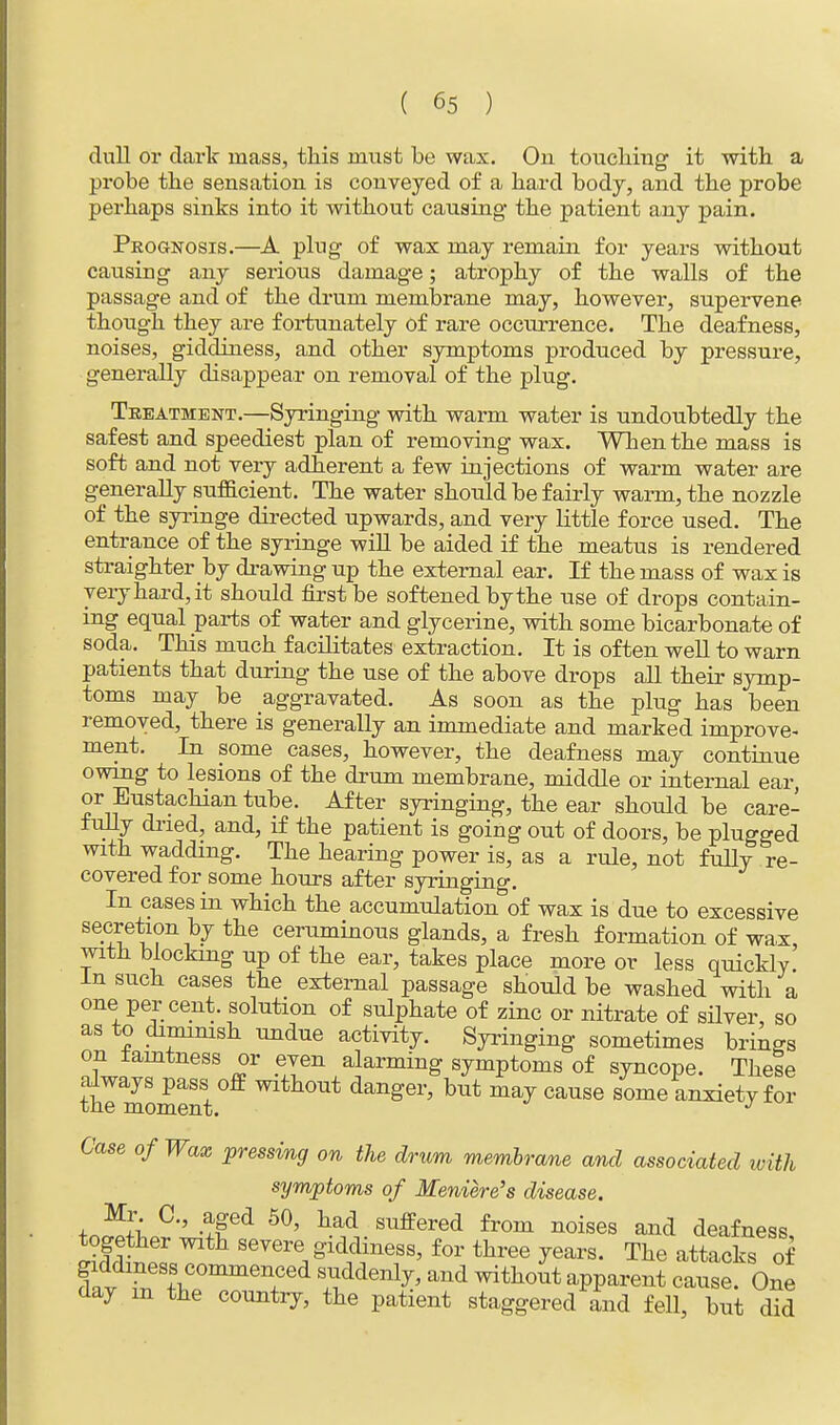 dull or dark mass, this must be wax. On touching it with a probe the sensation is conveyed of a hard body, and the probe perhaps sinks into it without causing- the patient any pain. Prognosis.—A plug of wax may remain for years without causing any serious damage; atrophy of the walls of the passage and of the drum membrane may, however, supervene though they are fortunately of rare occurrence. The deafness, noises, giddiness, and other symptoms produced by pressure, generally disappear on removal of the plug. Treatment.—Syringing with warm water is undoubtedly the safest and speediest plan of removing wax. When the mass is soft and not very adherent a few injections of warm water are generally sufficient. The water should be fairly warm, the nozzle of the syringe directed upwards, and very little force used. The entrance of the syringe will be aided if the meatus is rendered straighter by drawing up the external ear. If the mass of wax is very hard, it should first be softened by the use of drops contain- ing equal parts of water and glycerine, with some bicarbonate of soda. This much facilitates extraction. It is often well to warn patients that during the use of the above drops all their symp- toms may be aggravated. As soon as the plug has been removed, there is generally an immediate and marked improve- ment. In some cases, however, the deafness may continue owing to lesions of the drum membrane, middle or internal ear or Eustachian tube. After syringing, the ear should be care- fully dried, and, if the patient is going out of doors, be plugged with wadding. The hearing power is, as a rule, not fully re- covered for some hours after syringing. In cases in which the accumulation of wax is due to excessive secretion by the ceruminous glands, a fresh formation of wax, with blocking up of the ear, takes place more or less quickly In such cases the external passage should be washed with a one per cent, solution of sulphate of zinc or nitrate of silver so as to dimmish undue activity. Syringing sometimes brings on iaintness or even alarming symptoms of syncope. These always pass off without danger, but may cause some anxiety for the moment. J Case of Wax pressing on the drum membrane and associated with symptoms of Meniere's disease. tniSi, C'' -!!ed 60' had Suffered from noises and deafness, together with severe giddiness, for three years. The attacks of dav rrfSf\C°mmen+Ced s*dden1^ and ^thout apparent cause. One day in the country, the patient staggered and fell, but did