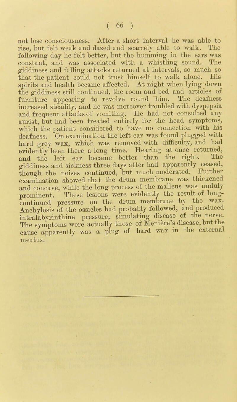 not lose consciousness. After a short interval he was able to rise, but felt weak and dazed and scarcely able to walk. The following day he felt better, but the humming in the ears was constant, and was associated with a whistling sound. The giddiness and falling attacks returned at intervals, so much so that the patient could not trust himself to walk alone. His spirits and health became affected. At night when lying down the giddiness still continued, the room and bed and articles of furniture appearing to revolve round him. The deafness increased steadily, and he was moreover troubled with dyspepsia and frequent attacks of vomiting. He had not consulted any aurist, but had been treated entirely for the head symptoms, which the patient considered to have no connection with his deafness. On examination the left ear was found plugged with hard grey wax, which was removed with difficulty, and had evidently been there a long time. Hearing at once returned, and the left ear became better than the right. The giddiness and sickness three days after had apparently ceased, though the noises continued, but much moderated. Further examination showed that the drum membrane was thickened and concave, while the long process of the malleus was unduly prominent. These lesions were evidently the result of long- continued pressure on the drum membrane by the wax. Anchylosis of the ossicles had probably followed, and produced intralabyrinthine pressure, simulating disease of the nerve. The symptoms were actually those of Meniere's disease, but the cause apparently was a plug of hard wax in the external meatus.