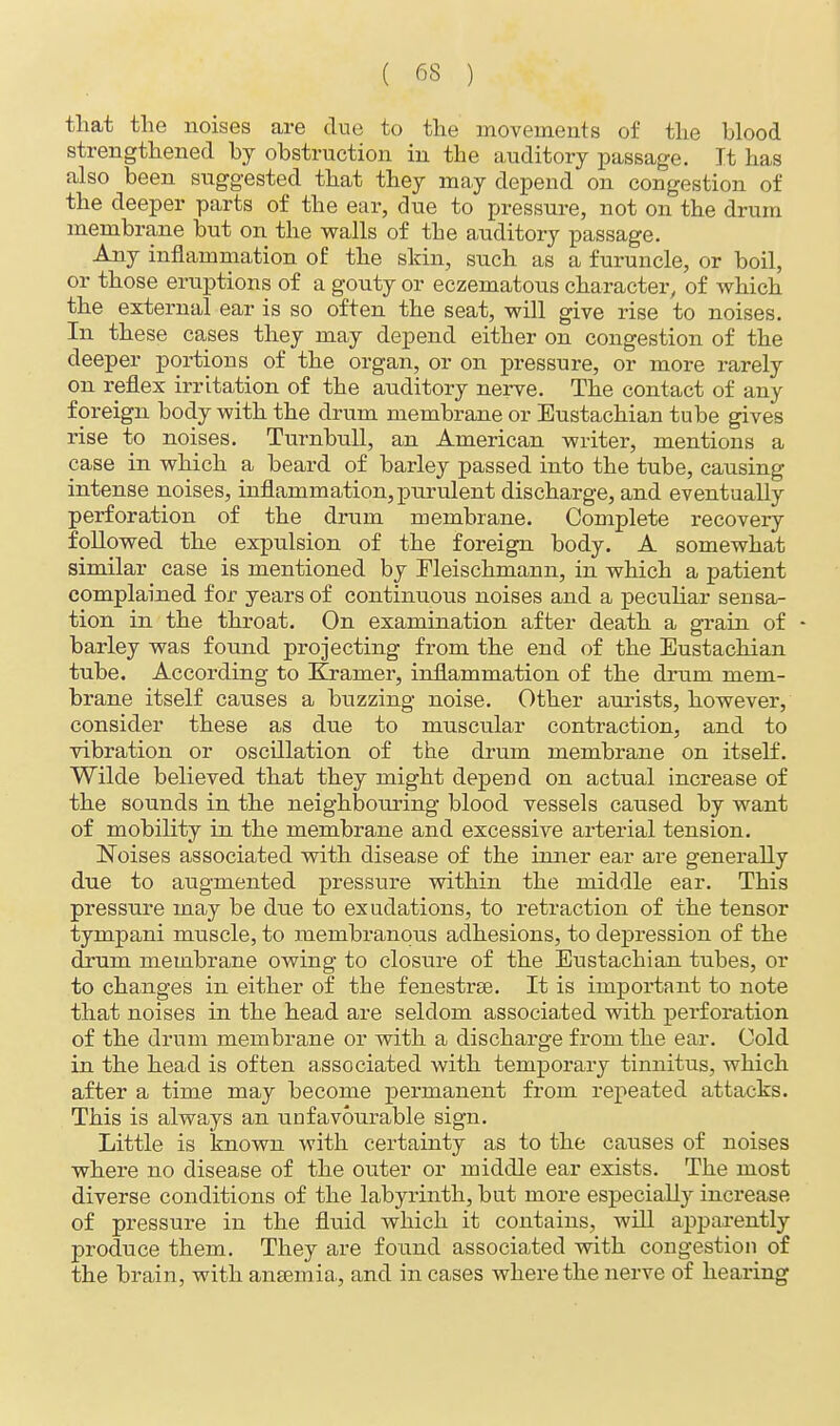 that the noises are due to the movements of the blood strengthened by obstruction in the auditory passage. It has also been suggested that they may depend on congestion of the deeper parts of the ear, due to pressure, not on the drum membrane but on the walls of the auditory passage. Any inflammation of the skin, such as a furuncle, or boil, or those eruptions of a gouty or eczematous character, of which the external ear is so often the seat, will give rise to noises. In these cases they may depend either on congestion of the deeper portions of the organ, or on pressure, or more rarely on reflex irritation of the auditory nerve. The contact of any foreign body with the drum membrane or Eustachian tube gives rise to noises. Turnbull, an American writer, mentions a case in which a beard of barley passed into the tube, causing intense noises, inflammation, purulent discharge, and eventually perforation of the drum membrane. Complete recovery followed the expulsion of the foreign body. A somewhat similar case is mentioned by Fleischmann, in which a patient complained for years of continuous noises and a peculiar sensa- tion in the throat. On examination after death a grain of - barley was found projecting from the end of the Eustachian tube. According to Kramer, inflammation of the drum mem- brane itself causes a buzzing noise. Other aurists, however, consider these as due to muscular contraction, and to vibration or oscillation of the drum membrane on itself. Wilde believed that they might depend on actual increase of the sounds in the neighbouring blood vessels caused by want of mobility in the membrane and excessive arterial tension. Noises associated with disease of the inner ear are generally due to augmented pressure within the middle ear. This pressure may be due to exudations, to retraction of the tensor tympani muscle, to membranous adhesions, to depression of the drum membrane owing to closure of the Eustachian tubes, or to changes in either of the fenestras. It is important to note that noises in the head are seldom associated with perforation of the drum membrane or with a discharge from the ear. Cold in the head is often associated with temporary tinnitus, which after a time may become permanent from repeated attacks. This is always an unfavourable sign. Little is known with certainty as to the causes of noises where no disease of the outer or middle ear exists. The most diverse conditions of the labyrinth, but more especially increase of pressure in the fluid which it contains, will apparently produce them. They are found associated with congestion of the brain, with anaemia., and in cases where the nerve of hearing