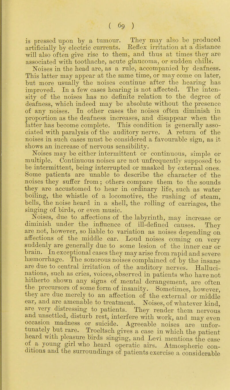 is pressed upon by a tumour. They may also be produced artificially by electric currents. Beflex irritation at a distance will also often give rise to them, and thus at times they are associated with toothache, acute glaucoma, or sudden chills. Noises in the head are, as a rule, accompanied by deafness. This latter may appear at the same time, or may come on later, but more usually the noises continue after the hearing has improved. In a few cases hearing is not affected. The inten- sity of the noises has no definite relation to the degree of deafness, which indeed may be absolute without the presence of any noises. In other cases the noises often diminish in proportion as the deafness increases, and disappear when the latter has become complete. This condition is generally asso- ciated with paralysis of the auditory nerve. A return of the noises in such cases must be considered a favourable sign, as it shows an increase of nervous sensibility. Noises may be either intermittent or continuous, simple or multiple. Continuous noises are not unfrequently supposed to be intermittent, being interrupted or masked by external ones. Some patients are unable to describe the character of the noises they suffer from; others compare them to the sounds they are accustomed to hear in ordinary life, such as water boiling, the whistle of a locomotive, the rushing of steam, bells, the noise heard in a shell, the rolling of carriages, the singing of birds, or even music. Noises, due to affections of the labyrinth, may increase or diminish under the influence of ill-defined causes. They are not, however, so liable to variation as noises depending on affections of the middle ear. Loud noises coming on very suddenly are generally due to some lesion of the inner ear or brain. In exceptional cases they may arise from rapid and severe haemorrhage. The sonorous noises complained of by the insane are due to central irritation of the auditory nerves. Halluci- nations, such as cries, voices, observed in patients who have not hitherto shown any signs of mental derangement, are often the precursors of some form of insanity. Sometimes, however, they are due merely to an affection of the external or middle ear, and are amenable to treatment. Noises, of whatever kind, are very distressing to patients. They render them nervous and unsettled, disturb rest, interfere with work, and may even occasion madness or suicide. Agreeable noises are unfor- tunately but rare. Troeltsch gives a case in which the patient heard with pleasure birds singing, and Led mentions the case of a young girl who heard operatic airs. Atmospheric con- ditions and the surroundings of patients exercise a considerable