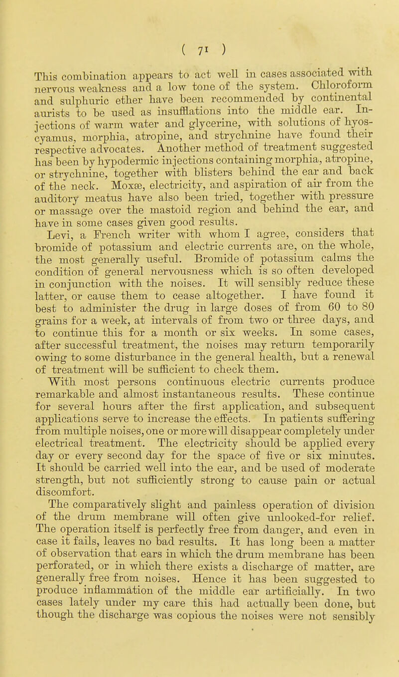 This combination appears to act well in cases associated with nervous weakness and a low tone of the system. Chloroform and sulphuric ether have been recommended by continental aurists to be used as insufflations into the middle ear. In- jections of warm water and glycerine, with solutions of hyos- cyamus, morphia, atropine, and strychnine have found their respective advocates. Another method of treatment suggested has been by hypodermic injections containing morphia, atropine, or strychnine, together with blisters behind the ear and back of the neck. Moxse, electricity, and aspiration of air from the auditory meatus have also been tried, together with pressure or massage over the mastoid region and behind the ear, and have in some cases given good results. Levi, a French writer with whom I agree, considers that bromide of potassium and electric currents are, on the whole, the most generally useful. Bromide of potassium calms the condition of general nervousness which is so often developed in conjunction with the noises. It will sensibly reduce these latter, or cause them to cease altogether. I have found it best to administer the drug in large doses of from 60 to 80 grains for a week, at intervals of from two or three days, and to continue this for a month or six weeks. In some cases, after successful treatment, the noises may return temporarily owing to some disturbance in the general health, but a renewal of treatment will be sufficient to check them. With most persons continuous electric currents produce remarkable and almost instantaneous results. These continue for several hours after the first application, and subsequent applications serve to increase the effects. In patients suffering from multiple noises, one or more will disappear completely under electrical treatment. The electricity should be applied every day or every second day for the space of five or six minutes. It should be carried well into the ear, and be used of moderate strength, but not sufficiently strong to cause pain or actual discomfort. The comparatively slight and painless operation of division of the drum membrane will often give unlooked-for relief. The operation itself is perfectly free from danger, and even in case it fails, leaves no bad results. It has long been a matter of observation that ears in which the drum membrane has been perforated, or in which there exists a discharge of matter, are generally free from noises. Hence it has been suggested to produce inflammation of the middle ear artificially. In two cases lately under my care this had actually been done, but though the discharge was copious the noises were not sensibly