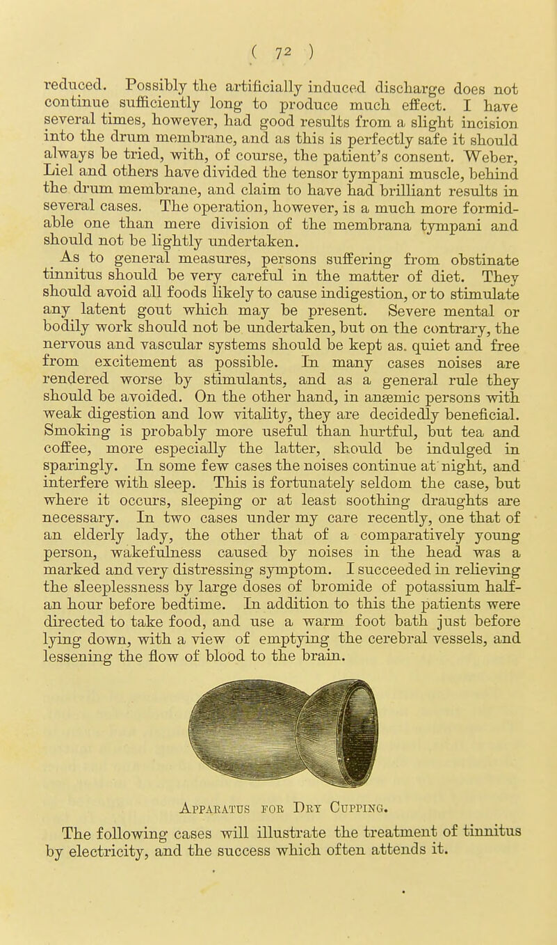 reduced. Possibly the artificially induced discharge does not continue sufficiently long to produce much effect. I have several times, however, had good results from a slight incision into the drum membrane, and as this is perfectly safe it should always be tried, with, of course, the patient's consent. Weber, Liel and others have divided the tensor tympani muscle, behind the drum membrane, and claim to have had brilliant results in several cases. The operation, however, is a much more formid- able one than mere division of the membrana tympani and should not be lightly undertaken. _ As to general measures, persons suffering from obstinate tinnitus should be very careful in the matter of diet. They should avoid all foods likely to cause indigestion, or to stimulate any latent gout which may be present. Severe mental or bodily work should not be undertaken, but on the contrary, the nervous and vascular systems should be kept as. quiet and free from excitement as possible. In many cases noises are rendered worse by stimulants, and as a general rule they should be avoided. On the other hand, in ansemic persons with weak digestion and low vitality, they are decidedly beneficial. Smoking is probably more useful than hurtful, but tea and coffee, more especially the latter, should be indulged in sparingly. In some few cases the noises continue at night, and interfere with sleep. This is fortunately seldom the case, but where it occurs, sleeping or at least soothing draughts are necessary. In two cases under my care recently, one that of an elderly lady, the other that of a comparatively young person, wakefulness caused by noises in the head was a marked and very distressing symptom. I succeeded in reheving the sleeplessness by large doses of bromide of potassium half- an hour before bedtime. In addition to this the patients were directed to take food, and use a warm foot bath just before lying down, with a view of emptying the cerebral vessels, and lessening the flow of blood to the brain. Apparatus foe Dry Cupping. The following cases will illustrate the treatment of tinnitus by electricity, and the success which often attends it.