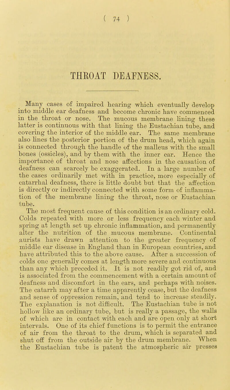 THROAT DEAFNESS. Many cases of impaired hearing which eventually develop into middle ear deafness and become chronic have commenced in the throat or nose. The mucous membrane lining these latter is continuous with that lining the Eustachian tube, and covering the interior of the middle ear. The same membrane also hues the posterior portion of the drum head, which again is connected through the handle of the malleus with the small bones (ossicles), and by them with the inner ear. Hence the importance of throat and nose affections in the causation of deafness can scarcely be exaggerated. In a large number of the cases ordinarily met with in practice, more especially of catarrhal deafness, there is little doubt but that the affection is directly or indirectly connected with some form of inflamma- tion of the membrane lining the throat, nose or Eustachian tube. The most frequent cause of this condition is an ordinary cold. Colds repeated with more or less frequency each winter and spring at length set up chronic inflammation, and permanently alter the nutrition of the mucous membrane. Continental aurists have drawn attention to the greater frequency of middle ear disease in England than in European countries, and bave attributed this to the above cause. After a succession of colds one generally comes at length more severe and continuous than any which preceded it. It is not readily got rid of, and is associated from the commencement with a certain amount of deafness and discomfort in the ears, and perhaps with noises. The catarrh may after a time apparently cease, but the deafness and sense of oppression remain, and tend to increase steadily. The explanation is not difficult. The Eustachian tube is not hollow like an ordinary tube, but is really a passage, the walls of which are in contact with each and are open only at short intervals. One of its chief functions is to permit the entrance of air from the throat to the drum, which is separated and shut off from the outside air by the drum membrane. When the Eustachian tube is patent the atmospheric air presses