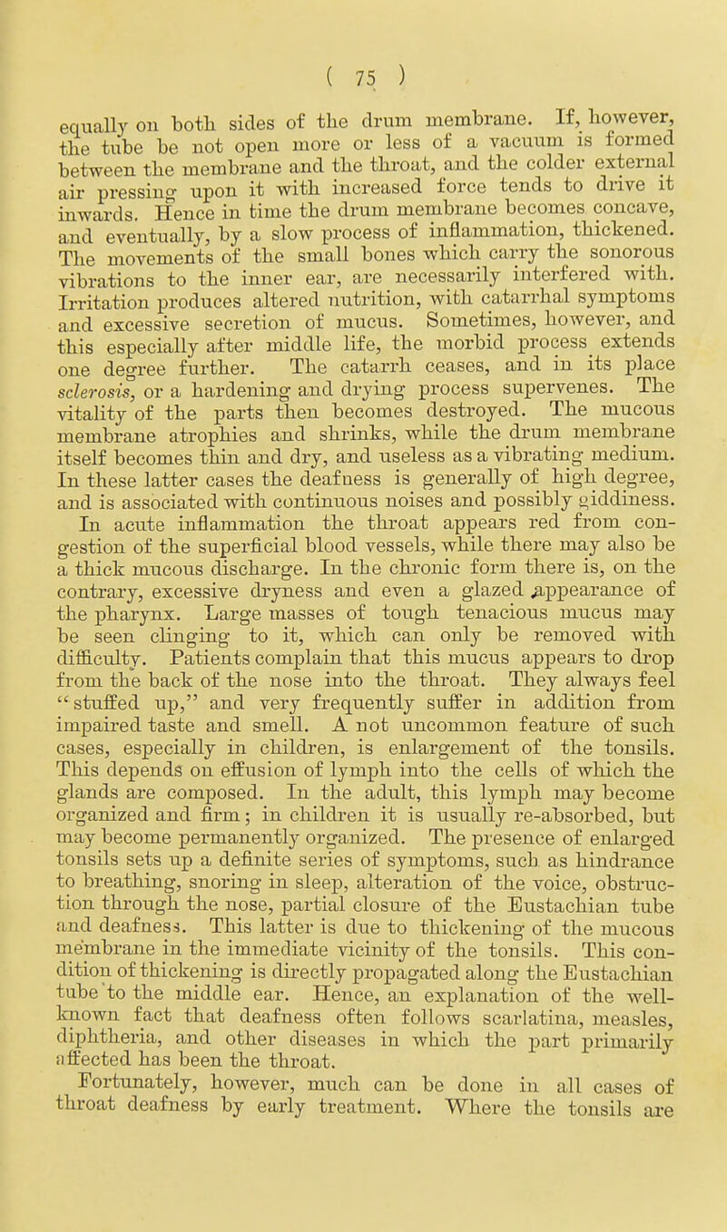 equally on both sides of the drum membrane. If, however, the tube be not open more or less of a vacuum is formed between the membrane and the throat, and the colder external air pressing upon it with increased force tends to drive it inwards. Hence in time the drum membrane becomes concave, and eventually, by a slow process of inflammation, thickened. The movements of the small bones which carry the sonorous vibrations to the inner ear, are necessarily interfered with. Irritation produces altered nutrition, with catarrhal symptoms and excessive secretion of mucus. Sometimes, however, and this especially after middle life, the morbid process^ extends one degree further. The catarrh ceases, and in its place sclerosis, or a hardening and drying process supervenes. The vitality of the parts then becomes destroyed. The mucous membrane atrophies and shrinks, while the drum membrane itself becomes thin and dry, and useless as a vibrating medium. In these latter cases the deafness is generally of high degree, and is associated with continuous noises and possibly giddiness. In acute inflammation the throat appears red from con- gestion of the superficial blood vessels, while there may also be a thick mucous discharge. In the chronic form there is, on the contrary, excessive dryness and even a glazed .appearance of the pharynx. Large masses of tough tenacious mucus may be seen clinging to it, which can only be removed with difficulty. Patients complain that this mucus appears to drop from the back of the nose into the throat. They always feel  stuffed up, and very frequently suffer in addition from impaired taste and smell. A not uncommon feature of such cases, especially in children, is enlargement of the tonsils. This depends on effusion of lymph into the cells of which the glands are composed. In the adult, this lymph may become organized and firm; in children it is usually re-absorbed, but may become permanently organized. The presence of enlarged tonsils sets up a definite series of symptoms, such as hindrance to breathing, snoring in sleep, alteration of the voice, obstruc- tion through the nose, partial closure of the Eustachian tube and deafness. This latter is due to thickening of the mucous membrane in the immediate vicinity of the tonsils. This con- dition of thickening is directly propagated along the Eustachian tube'to the middle ear. Hence, an explanation of the well- known fact that deafness often follows scarlatina, measles, diphtheria, and other diseases in which the part primarily ;i fleeted has been the throat. Fortunately, however, much can be done in all cases of throat deafness by early treatment. Where the tonsils are