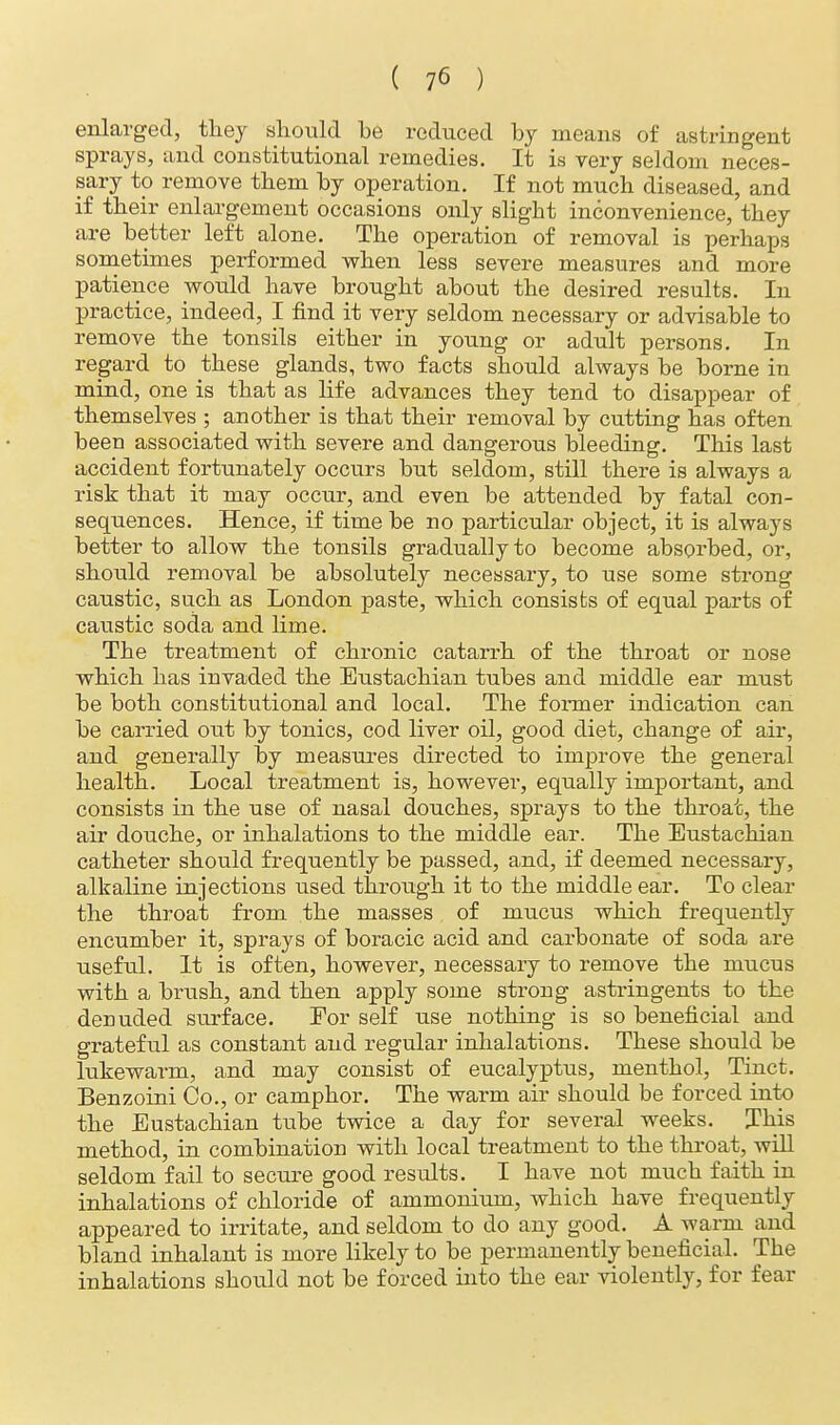 enlarged, they should he reduced hy means of astringent sprays, and constitutional remedies. It is very seldom neces- sary to remove them hy operation. If not much diseased, and if their enlargement occasions only slight inconvenience, they are better left alone. The operation of removal is perhaps sometimes performed when less severe measures and more patience would have brought ahout the desired results. In practice, indeed, I find it very seldom necessary or advisable to remove the tonsils either in young or adult persons. In regard to these glands, two facts should always be borne in mind, one is that as life advances they tend to disappear of themselves ; another is that their removal by cutting has often been associated with severe and dangerous bleeding. This last accident fortunately occurs but seldom, still there is always a risk that it may occur, and even be attended by fatal con- sequences. Hence, if time be no particular object, it is always better to allow the tonsils gradually to become absorbed, or, should removal be absolutely necessary, to use some strong caustic, such as London paste, which consists of equal parts of caustic soda and lime. The treatment of chronic catarrh of the throat or nose which has invaded the Eustachian tubes and middle ear must be both constitutional and local. The former indication can be carried out by tonics, cod liver oil, good diet, change of air, and generally by measures directed to improve the general health. Local treatment is, however, equally important, and consists in the use of nasal douches, sprays to the throat, the air douche, or inhalations to the middle ear. The Eustachian catheter should frequently be passed, and, if deemed necessary, alkaline injections used through it to the middle ear. To clear the throat from the masses of mucus which frequently encumber it, sprays of boracic acid and carbonate of soda are useful. It is often, however, necessary to remove the mucus with a brush, and then apply some strong astringents to the denuded surface. Eor self use nothing is so beneficial and grateful as constant and regular inhalations. These should be lukewarm, and may consist of eucalyptus, menthol, Tinct. Benzoini Co., or camphor. The warm air should be forced into the Eustachian tube twice a day for several weeks. This method, in combination with local treatment to the throat, will seldom fail to secure good results. I have not much faith in inhalations of chloride of ammonium, which have frequently appeared to irritate, and seldom to do any good. A warm and bland inhalant is more likely to be permanently beneficial. The inhalations should not be forced into the ear violently, for fear