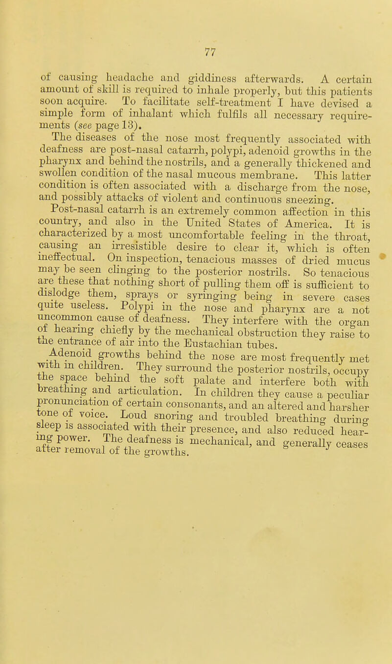 of causing headache and giddiness afterwards. A certain amount of skill is required to inhale properly, but this patients soon acquire. To facilitate self-treatment I have devised a simple form of inhalant which fulfils all necessary require- ments (see page 13). The diseases of the nose most frequently associated with deafness are post-nasal catarrh, polypi, adenoid growths in the pharynx and behind the nostrils, and a generally thickened and swollen condition of the nasal mucous membrane. This latter condition is often associated with a discharge from the nose, and possibly attacks of violent and continuous sneezing. Post-nasal catarrh is an extremely common affection in this country, and also in the United States of America. It is characterized by a most uncomfortable feeling in the throat, pausing an irresistible desire to clear it, which is often ineffectual. On inspection, tenacious masses of dried mucus may be seen dinging to the posterior nostrils. So tenacious are these that nothing short of pulling them off is sufficient to dislodge them, sprays or syringing being in severe cases quite useless. Polypi in the nose and pharynx are a not uncommon cause of deafness. They interfere with the organ ot hearing chiefly by the mechanical obstruction they raise to the entrance of air into the Eustachian tubes. Adenoid growths behind the nose are most frequently met with m children. They surround the posterior nostrils, occupy the space behind the soft palate and interfere both with breathing and articulation. In children they cause a peculiar pronunciation of certain consonants, and an altered and harsher tone ot voice. Loud snoring and troubled breathing durino- sleep is associated with their presence, and also reduced hear- ing power. The deafness is mechanical, and generally ceases after removal of the growths.